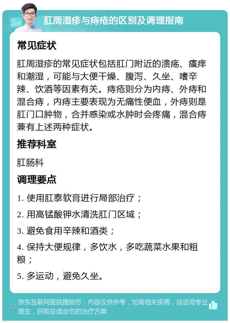 肛周湿疹与痔疮的区别及调理指南 常见症状 肛周湿疹的常见症状包括肛门附近的溃疡、瘙痒和潮湿，可能与大便干燥、腹泻、久坐、嗜辛辣、饮酒等因素有关。痔疮则分为内痔、外痔和混合痔，内痔主要表现为无痛性便血，外痔则是肛门口肿物，合并感染或水肿时会疼痛，混合痔兼有上述两种症状。 推荐科室 肛肠科 调理要点 1. 使用肛泰软膏进行局部治疗； 2. 用高锰酸钾水清洗肛门区域； 3. 避免食用辛辣和酒类； 4. 保持大便规律，多饮水，多吃蔬菜水果和粗粮； 5. 多运动，避免久坐。