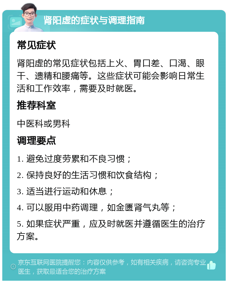 肾阳虚的症状与调理指南 常见症状 肾阳虚的常见症状包括上火、胃口差、口渴、眼干、遗精和腰痛等。这些症状可能会影响日常生活和工作效率，需要及时就医。 推荐科室 中医科或男科 调理要点 1. 避免过度劳累和不良习惯； 2. 保持良好的生活习惯和饮食结构； 3. 适当进行运动和休息； 4. 可以服用中药调理，如金匮肾气丸等； 5. 如果症状严重，应及时就医并遵循医生的治疗方案。