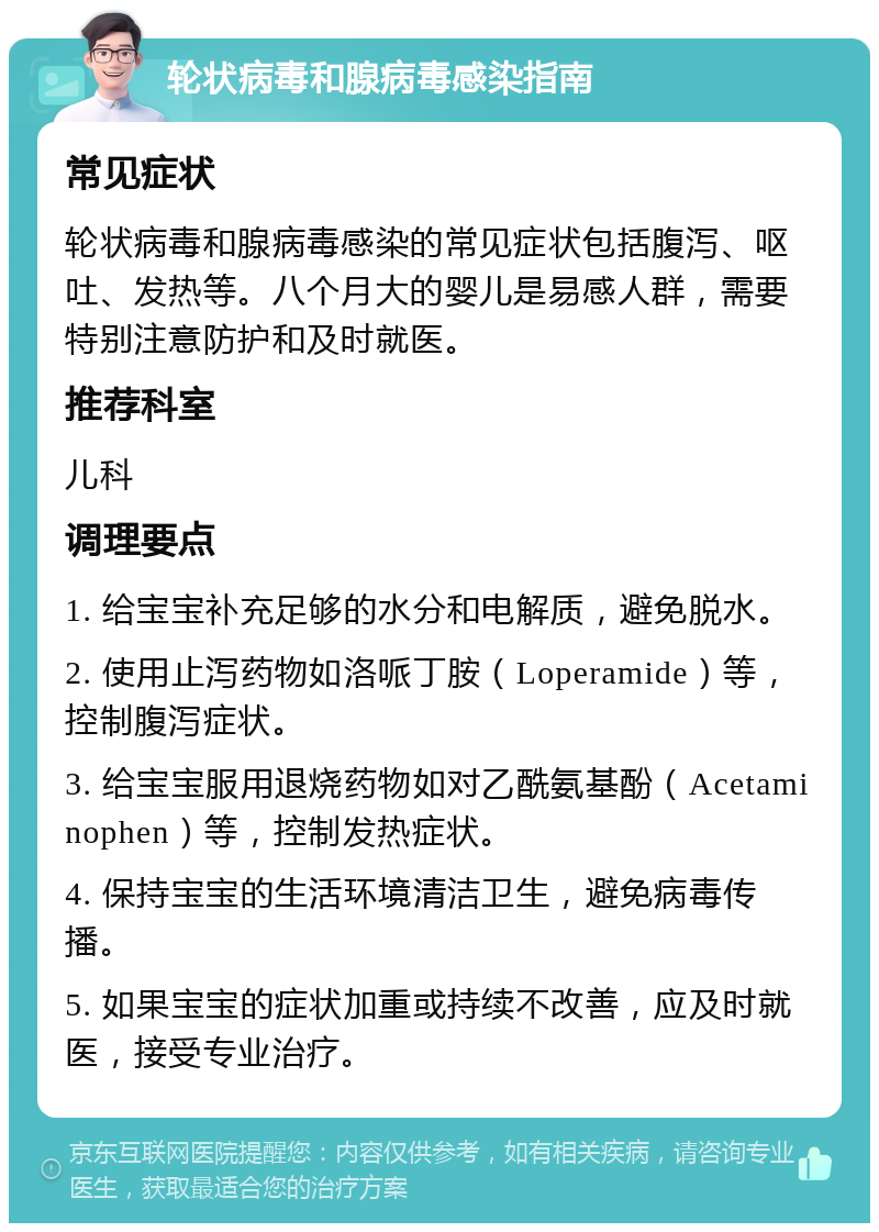 轮状病毒和腺病毒感染指南 常见症状 轮状病毒和腺病毒感染的常见症状包括腹泻、呕吐、发热等。八个月大的婴儿是易感人群，需要特别注意防护和及时就医。 推荐科室 儿科 调理要点 1. 给宝宝补充足够的水分和电解质，避免脱水。 2. 使用止泻药物如洛哌丁胺（Loperamide）等，控制腹泻症状。 3. 给宝宝服用退烧药物如对乙酰氨基酚（Acetaminophen）等，控制发热症状。 4. 保持宝宝的生活环境清洁卫生，避免病毒传播。 5. 如果宝宝的症状加重或持续不改善，应及时就医，接受专业治疗。