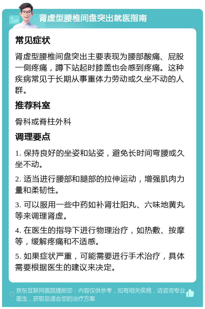 肾虚型腰椎间盘突出就医指南 常见症状 肾虚型腰椎间盘突出主要表现为腰部酸痛、屁股一侧疼痛，蹲下站起时膝盖也会感到疼痛。这种疾病常见于长期从事重体力劳动或久坐不动的人群。 推荐科室 骨科或脊柱外科 调理要点 1. 保持良好的坐姿和站姿，避免长时间弯腰或久坐不动。 2. 适当进行腰部和腿部的拉伸运动，增强肌肉力量和柔韧性。 3. 可以服用一些中药如补肾壮阳丸、六味地黄丸等来调理肾虚。 4. 在医生的指导下进行物理治疗，如热敷、按摩等，缓解疼痛和不适感。 5. 如果症状严重，可能需要进行手术治疗，具体需要根据医生的建议来决定。