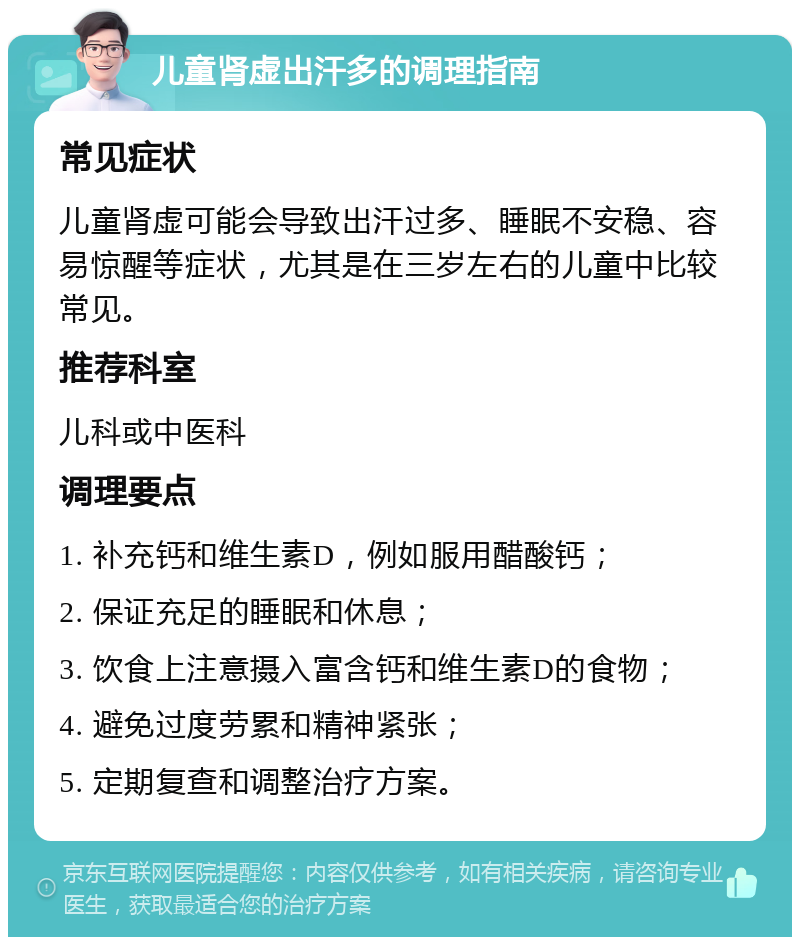 儿童肾虚出汗多的调理指南 常见症状 儿童肾虚可能会导致出汗过多、睡眠不安稳、容易惊醒等症状，尤其是在三岁左右的儿童中比较常见。 推荐科室 儿科或中医科 调理要点 1. 补充钙和维生素D，例如服用醋酸钙； 2. 保证充足的睡眠和休息； 3. 饮食上注意摄入富含钙和维生素D的食物； 4. 避免过度劳累和精神紧张； 5. 定期复查和调整治疗方案。