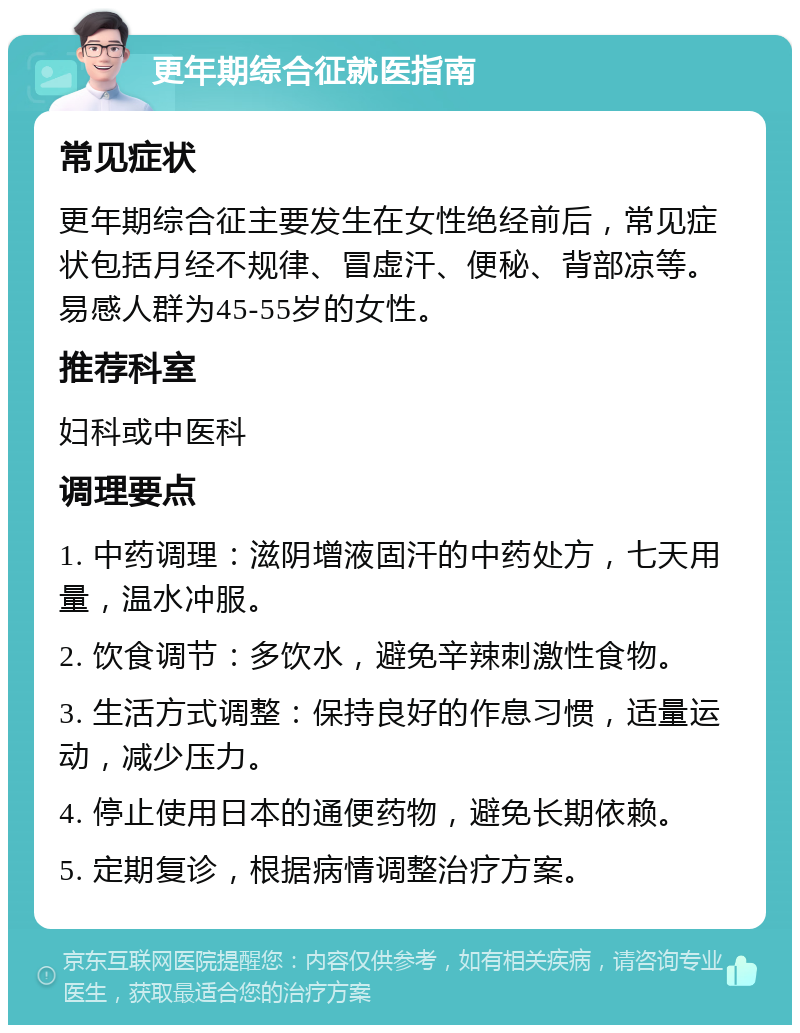 更年期综合征就医指南 常见症状 更年期综合征主要发生在女性绝经前后，常见症状包括月经不规律、冒虚汗、便秘、背部凉等。易感人群为45-55岁的女性。 推荐科室 妇科或中医科 调理要点 1. 中药调理：滋阴增液固汗的中药处方，七天用量，温水冲服。 2. 饮食调节：多饮水，避免辛辣刺激性食物。 3. 生活方式调整：保持良好的作息习惯，适量运动，减少压力。 4. 停止使用日本的通便药物，避免长期依赖。 5. 定期复诊，根据病情调整治疗方案。