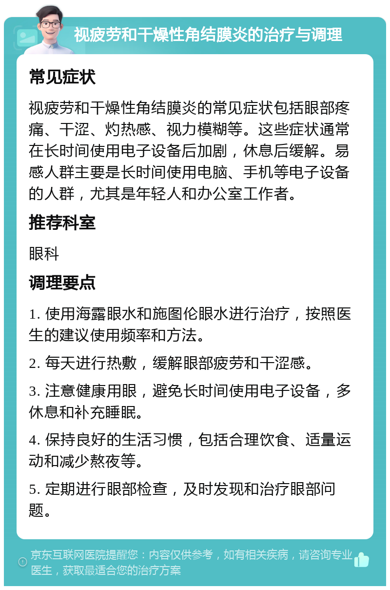 视疲劳和干燥性角结膜炎的治疗与调理 常见症状 视疲劳和干燥性角结膜炎的常见症状包括眼部疼痛、干涩、灼热感、视力模糊等。这些症状通常在长时间使用电子设备后加剧，休息后缓解。易感人群主要是长时间使用电脑、手机等电子设备的人群，尤其是年轻人和办公室工作者。 推荐科室 眼科 调理要点 1. 使用海露眼水和施图伦眼水进行治疗，按照医生的建议使用频率和方法。 2. 每天进行热敷，缓解眼部疲劳和干涩感。 3. 注意健康用眼，避免长时间使用电子设备，多休息和补充睡眠。 4. 保持良好的生活习惯，包括合理饮食、适量运动和减少熬夜等。 5. 定期进行眼部检查，及时发现和治疗眼部问题。