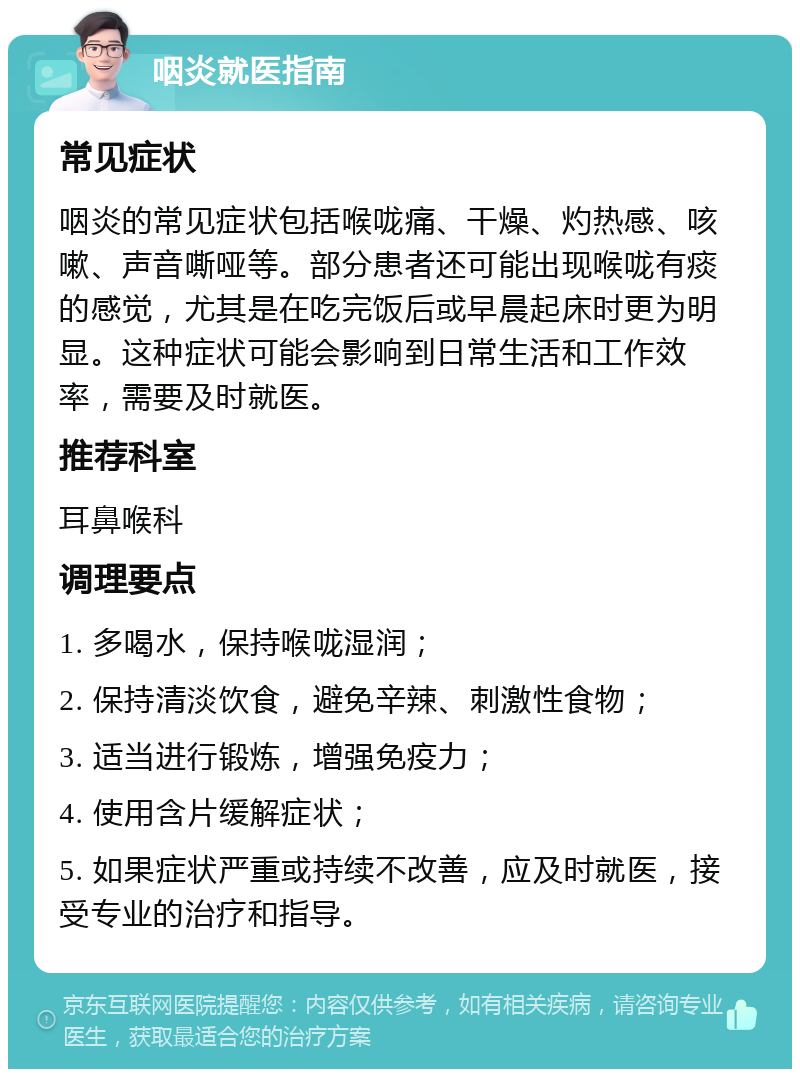 咽炎就医指南 常见症状 咽炎的常见症状包括喉咙痛、干燥、灼热感、咳嗽、声音嘶哑等。部分患者还可能出现喉咙有痰的感觉，尤其是在吃完饭后或早晨起床时更为明显。这种症状可能会影响到日常生活和工作效率，需要及时就医。 推荐科室 耳鼻喉科 调理要点 1. 多喝水，保持喉咙湿润； 2. 保持清淡饮食，避免辛辣、刺激性食物； 3. 适当进行锻炼，增强免疫力； 4. 使用含片缓解症状； 5. 如果症状严重或持续不改善，应及时就医，接受专业的治疗和指导。