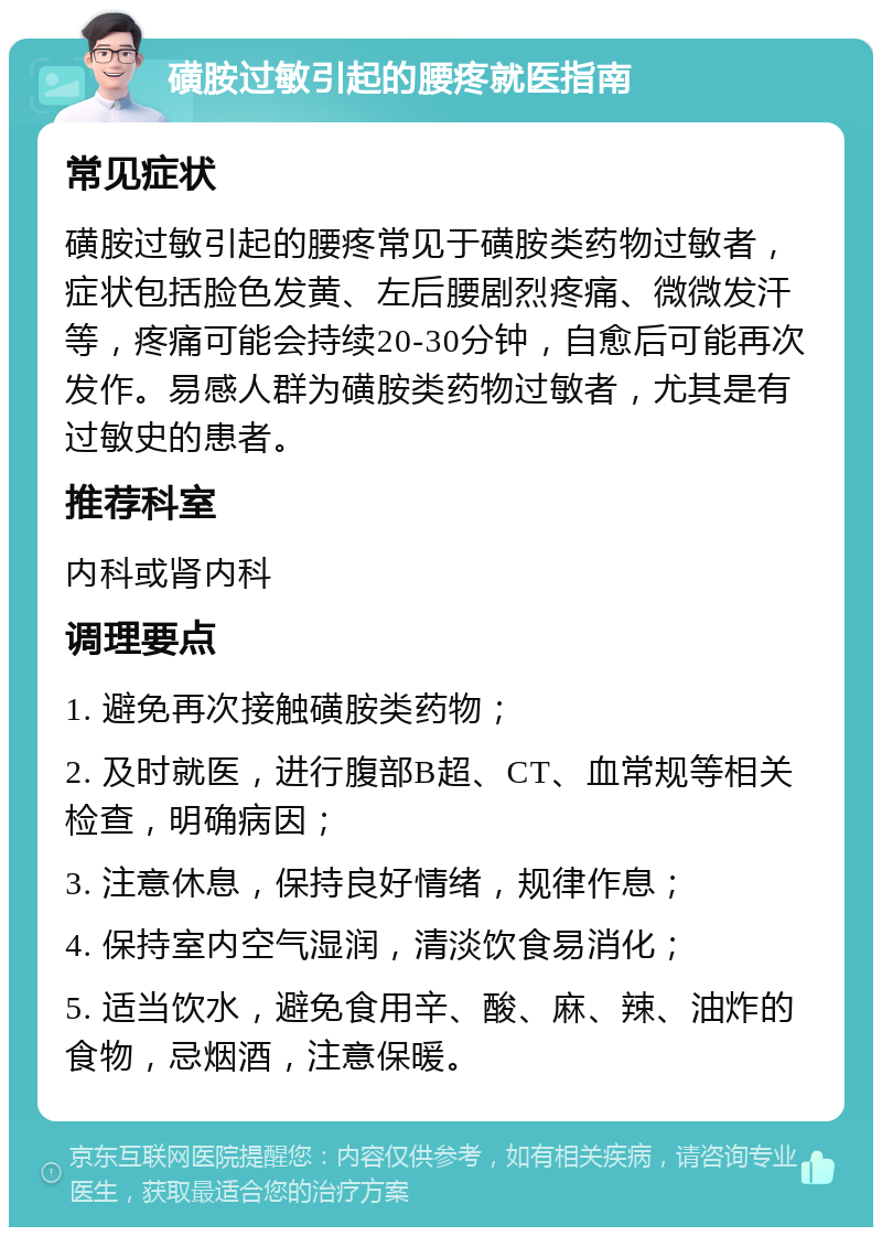 磺胺过敏引起的腰疼就医指南 常见症状 磺胺过敏引起的腰疼常见于磺胺类药物过敏者，症状包括脸色发黄、左后腰剧烈疼痛、微微发汗等，疼痛可能会持续20-30分钟，自愈后可能再次发作。易感人群为磺胺类药物过敏者，尤其是有过敏史的患者。 推荐科室 内科或肾内科 调理要点 1. 避免再次接触磺胺类药物； 2. 及时就医，进行腹部B超、CT、血常规等相关检查，明确病因； 3. 注意休息，保持良好情绪，规律作息； 4. 保持室内空气湿润，清淡饮食易消化； 5. 适当饮水，避免食用辛、酸、麻、辣、油炸的食物，忌烟酒，注意保暖。