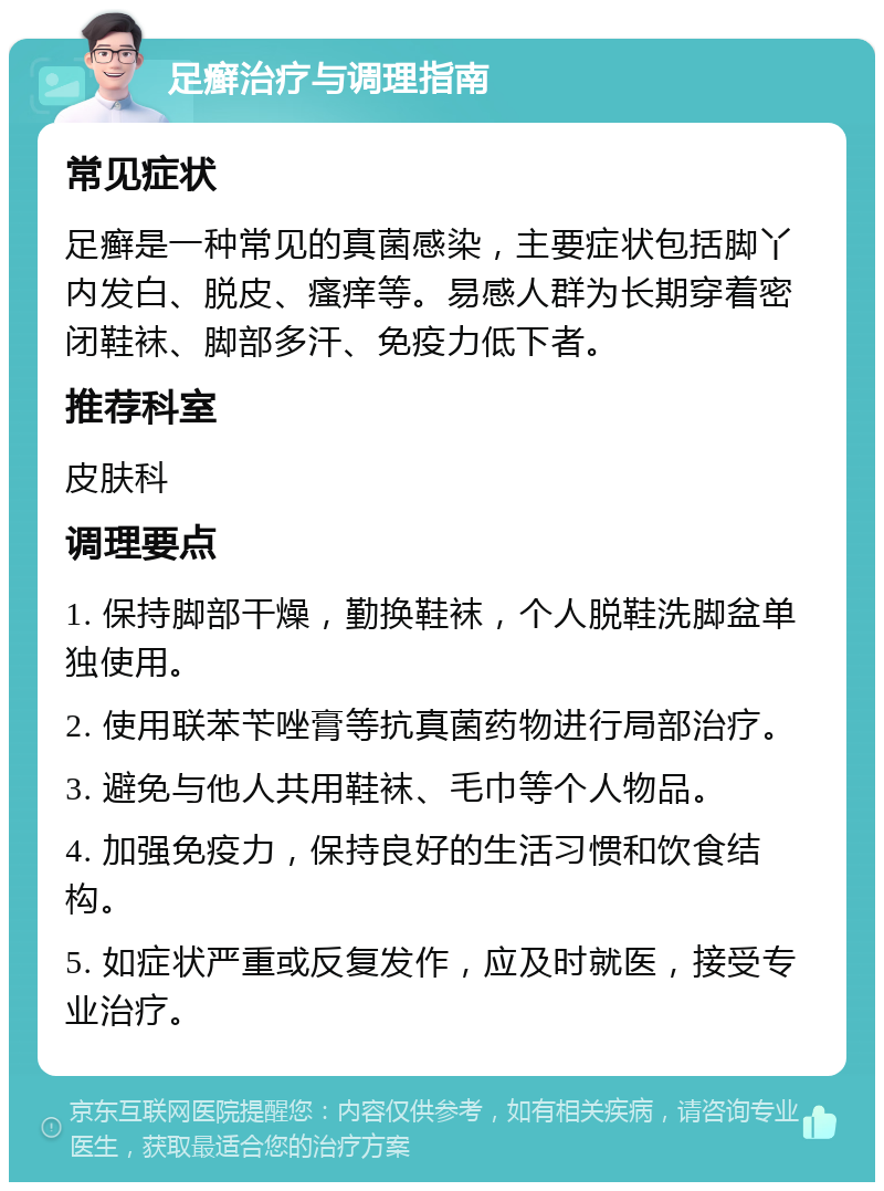 足癣治疗与调理指南 常见症状 足癣是一种常见的真菌感染，主要症状包括脚丫内发白、脱皮、瘙痒等。易感人群为长期穿着密闭鞋袜、脚部多汗、免疫力低下者。 推荐科室 皮肤科 调理要点 1. 保持脚部干燥，勤换鞋袜，个人脱鞋洗脚盆单独使用。 2. 使用联苯苄唑膏等抗真菌药物进行局部治疗。 3. 避免与他人共用鞋袜、毛巾等个人物品。 4. 加强免疫力，保持良好的生活习惯和饮食结构。 5. 如症状严重或反复发作，应及时就医，接受专业治疗。