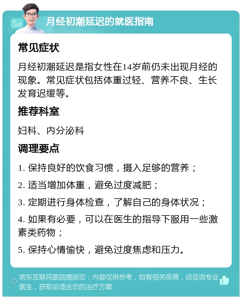 月经初潮延迟的就医指南 常见症状 月经初潮延迟是指女性在14岁前仍未出现月经的现象。常见症状包括体重过轻、营养不良、生长发育迟缓等。 推荐科室 妇科、内分泌科 调理要点 1. 保持良好的饮食习惯，摄入足够的营养； 2. 适当增加体重，避免过度减肥； 3. 定期进行身体检查，了解自己的身体状况； 4. 如果有必要，可以在医生的指导下服用一些激素类药物； 5. 保持心情愉快，避免过度焦虑和压力。