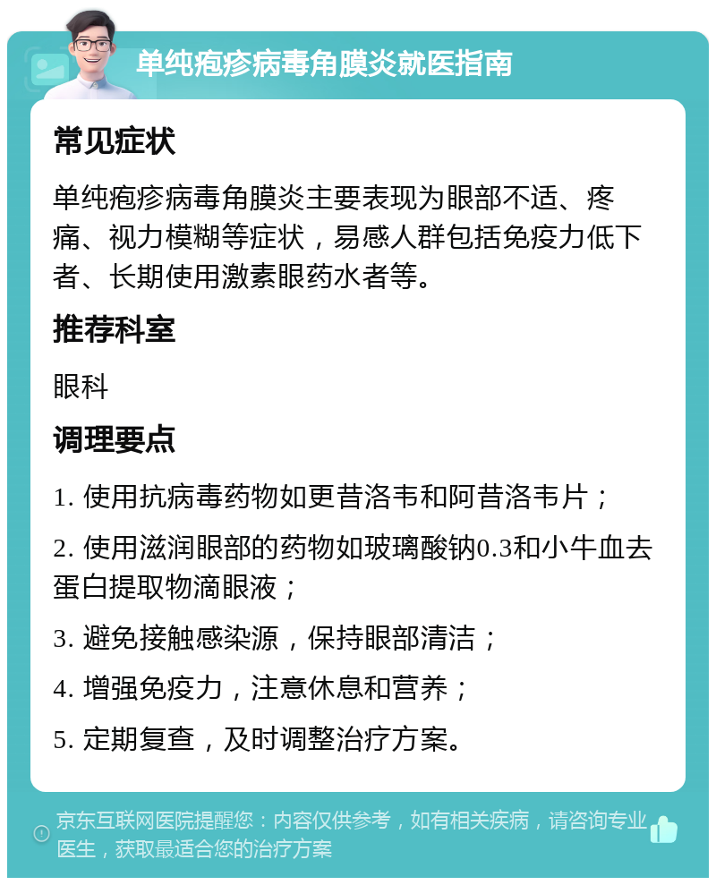 单纯疱疹病毒角膜炎就医指南 常见症状 单纯疱疹病毒角膜炎主要表现为眼部不适、疼痛、视力模糊等症状，易感人群包括免疫力低下者、长期使用激素眼药水者等。 推荐科室 眼科 调理要点 1. 使用抗病毒药物如更昔洛韦和阿昔洛韦片； 2. 使用滋润眼部的药物如玻璃酸钠0.3和小牛血去蛋白提取物滴眼液； 3. 避免接触感染源，保持眼部清洁； 4. 增强免疫力，注意休息和营养； 5. 定期复查，及时调整治疗方案。