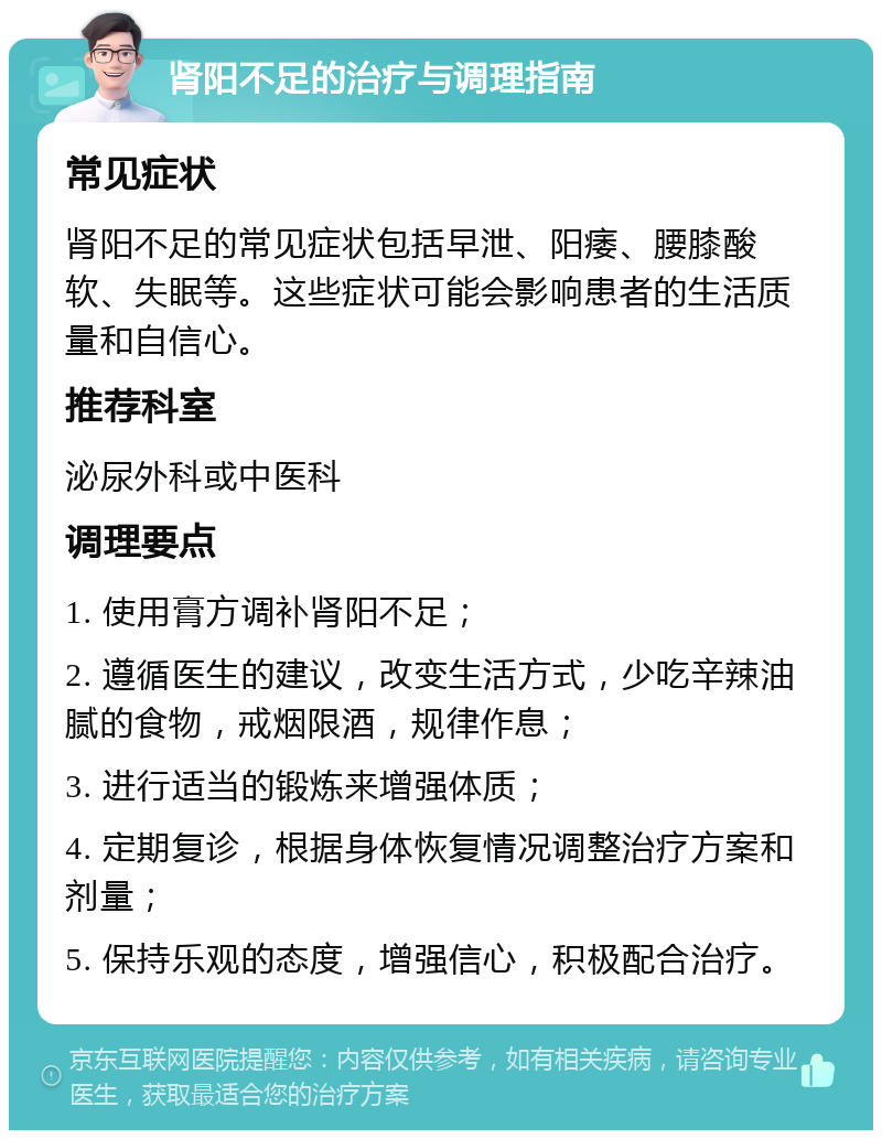 肾阳不足的治疗与调理指南 常见症状 肾阳不足的常见症状包括早泄、阳痿、腰膝酸软、失眠等。这些症状可能会影响患者的生活质量和自信心。 推荐科室 泌尿外科或中医科 调理要点 1. 使用膏方调补肾阳不足； 2. 遵循医生的建议，改变生活方式，少吃辛辣油腻的食物，戒烟限酒，规律作息； 3. 进行适当的锻炼来增强体质； 4. 定期复诊，根据身体恢复情况调整治疗方案和剂量； 5. 保持乐观的态度，增强信心，积极配合治疗。