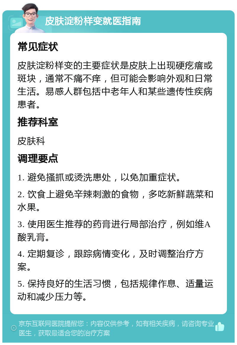 皮肤淀粉样变就医指南 常见症状 皮肤淀粉样变的主要症状是皮肤上出现硬疙瘩或斑块，通常不痛不痒，但可能会影响外观和日常生活。易感人群包括中老年人和某些遗传性疾病患者。 推荐科室 皮肤科 调理要点 1. 避免搔抓或烫洗患处，以免加重症状。 2. 饮食上避免辛辣刺激的食物，多吃新鲜蔬菜和水果。 3. 使用医生推荐的药膏进行局部治疗，例如维A酸乳膏。 4. 定期复诊，跟踪病情变化，及时调整治疗方案。 5. 保持良好的生活习惯，包括规律作息、适量运动和减少压力等。