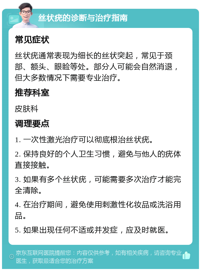 丝状疣的诊断与治疗指南 常见症状 丝状疣通常表现为细长的丝状突起，常见于颈部、额头、眼睑等处。部分人可能会自然消退，但大多数情况下需要专业治疗。 推荐科室 皮肤科 调理要点 1. 一次性激光治疗可以彻底根治丝状疣。 2. 保持良好的个人卫生习惯，避免与他人的疣体直接接触。 3. 如果有多个丝状疣，可能需要多次治疗才能完全清除。 4. 在治疗期间，避免使用刺激性化妆品或洗浴用品。 5. 如果出现任何不适或并发症，应及时就医。