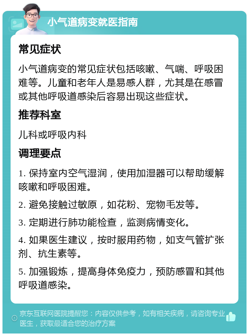 小气道病变就医指南 常见症状 小气道病变的常见症状包括咳嗽、气喘、呼吸困难等。儿童和老年人是易感人群，尤其是在感冒或其他呼吸道感染后容易出现这些症状。 推荐科室 儿科或呼吸内科 调理要点 1. 保持室内空气湿润，使用加湿器可以帮助缓解咳嗽和呼吸困难。 2. 避免接触过敏原，如花粉、宠物毛发等。 3. 定期进行肺功能检查，监测病情变化。 4. 如果医生建议，按时服用药物，如支气管扩张剂、抗生素等。 5. 加强锻炼，提高身体免疫力，预防感冒和其他呼吸道感染。