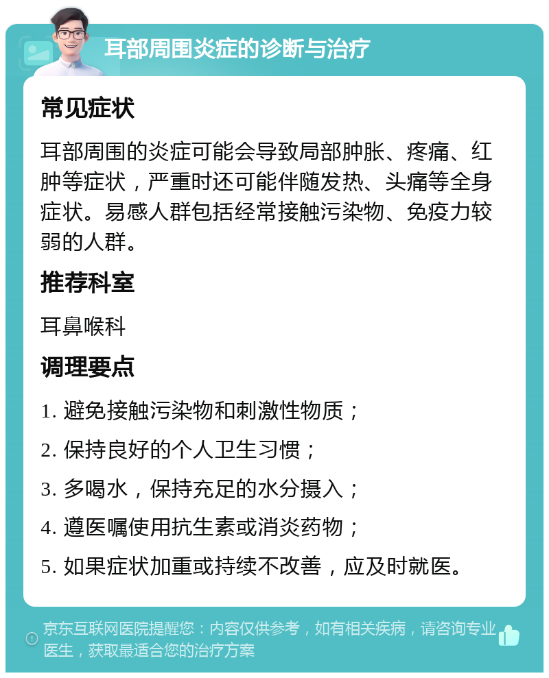 耳部周围炎症的诊断与治疗 常见症状 耳部周围的炎症可能会导致局部肿胀、疼痛、红肿等症状，严重时还可能伴随发热、头痛等全身症状。易感人群包括经常接触污染物、免疫力较弱的人群。 推荐科室 耳鼻喉科 调理要点 1. 避免接触污染物和刺激性物质； 2. 保持良好的个人卫生习惯； 3. 多喝水，保持充足的水分摄入； 4. 遵医嘱使用抗生素或消炎药物； 5. 如果症状加重或持续不改善，应及时就医。