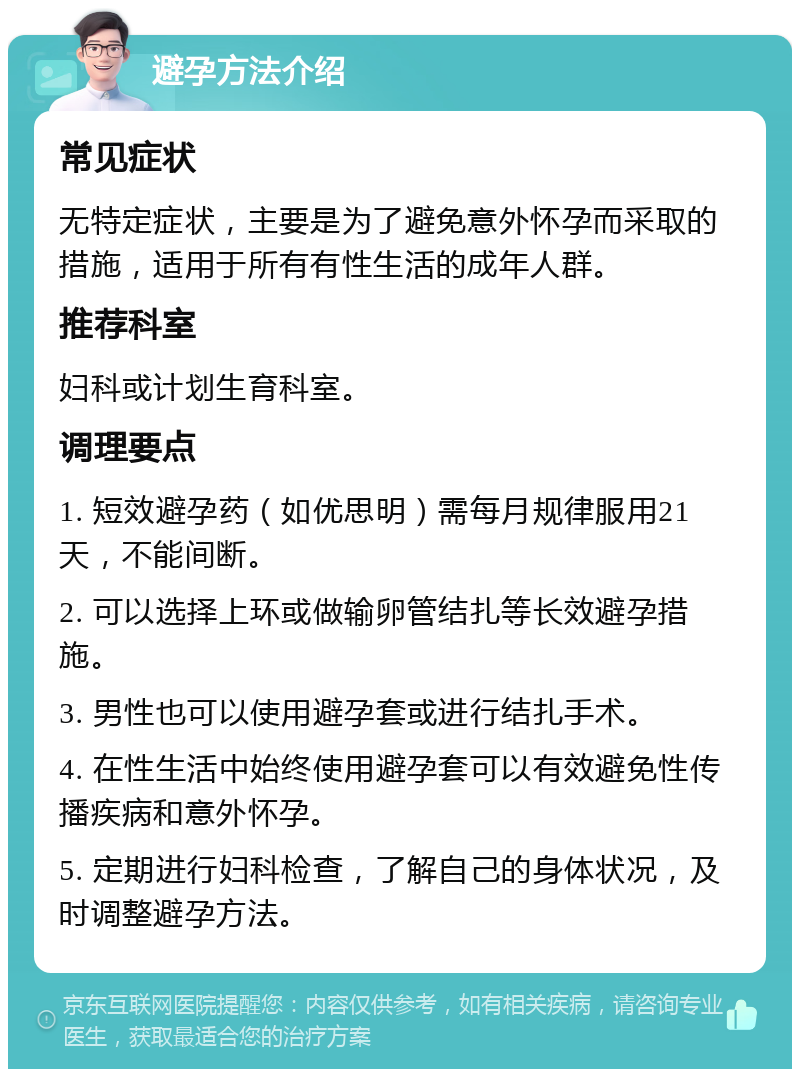 避孕方法介绍 常见症状 无特定症状，主要是为了避免意外怀孕而采取的措施，适用于所有有性生活的成年人群。 推荐科室 妇科或计划生育科室。 调理要点 1. 短效避孕药（如优思明）需每月规律服用21天，不能间断。 2. 可以选择上环或做输卵管结扎等长效避孕措施。 3. 男性也可以使用避孕套或进行结扎手术。 4. 在性生活中始终使用避孕套可以有效避免性传播疾病和意外怀孕。 5. 定期进行妇科检查，了解自己的身体状况，及时调整避孕方法。