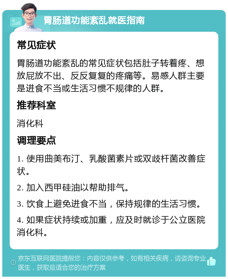 胃肠道功能紊乱就医指南 常见症状 胃肠道功能紊乱的常见症状包括肚子转着疼、想放屁放不出、反反复复的疼痛等。易感人群主要是进食不当或生活习惯不规律的人群。 推荐科室 消化科 调理要点 1. 使用曲美布汀、乳酸菌素片或双歧杆菌改善症状。 2. 加入西甲硅油以帮助排气。 3. 饮食上避免进食不当，保持规律的生活习惯。 4. 如果症状持续或加重，应及时就诊于公立医院消化科。