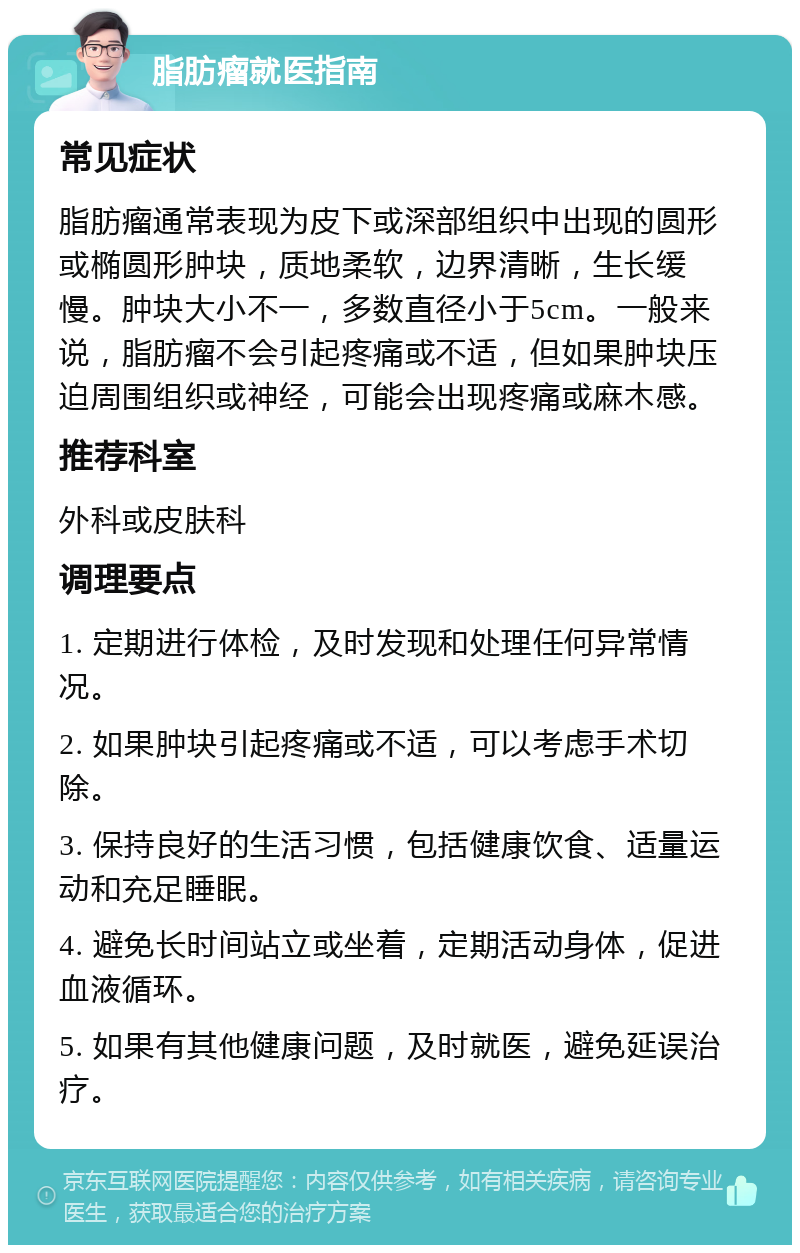 脂肪瘤就医指南 常见症状 脂肪瘤通常表现为皮下或深部组织中出现的圆形或椭圆形肿块，质地柔软，边界清晰，生长缓慢。肿块大小不一，多数直径小于5cm。一般来说，脂肪瘤不会引起疼痛或不适，但如果肿块压迫周围组织或神经，可能会出现疼痛或麻木感。 推荐科室 外科或皮肤科 调理要点 1. 定期进行体检，及时发现和处理任何异常情况。 2. 如果肿块引起疼痛或不适，可以考虑手术切除。 3. 保持良好的生活习惯，包括健康饮食、适量运动和充足睡眠。 4. 避免长时间站立或坐着，定期活动身体，促进血液循环。 5. 如果有其他健康问题，及时就医，避免延误治疗。