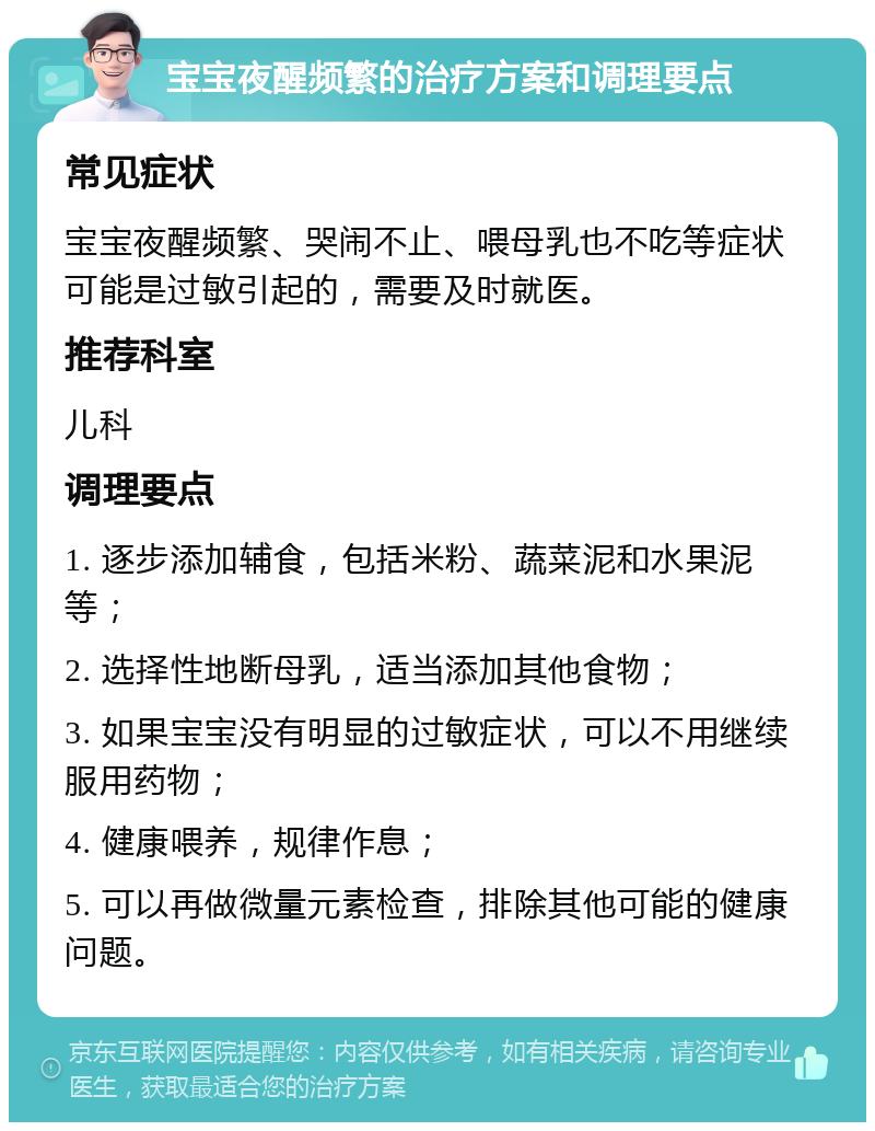 宝宝夜醒频繁的治疗方案和调理要点 常见症状 宝宝夜醒频繁、哭闹不止、喂母乳也不吃等症状可能是过敏引起的，需要及时就医。 推荐科室 儿科 调理要点 1. 逐步添加辅食，包括米粉、蔬菜泥和水果泥等； 2. 选择性地断母乳，适当添加其他食物； 3. 如果宝宝没有明显的过敏症状，可以不用继续服用药物； 4. 健康喂养，规律作息； 5. 可以再做微量元素检查，排除其他可能的健康问题。