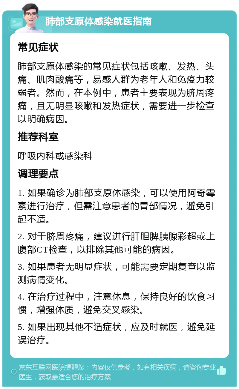 肺部支原体感染就医指南 常见症状 肺部支原体感染的常见症状包括咳嗽、发热、头痛、肌肉酸痛等，易感人群为老年人和免疫力较弱者。然而，在本例中，患者主要表现为脐周疼痛，且无明显咳嗽和发热症状，需要进一步检查以明确病因。 推荐科室 呼吸内科或感染科 调理要点 1. 如果确诊为肺部支原体感染，可以使用阿奇霉素进行治疗，但需注意患者的胃部情况，避免引起不适。 2. 对于脐周疼痛，建议进行肝胆脾胰腺彩超或上腹部CT检查，以排除其他可能的病因。 3. 如果患者无明显症状，可能需要定期复查以监测病情变化。 4. 在治疗过程中，注意休息，保持良好的饮食习惯，增强体质，避免交叉感染。 5. 如果出现其他不适症状，应及时就医，避免延误治疗。