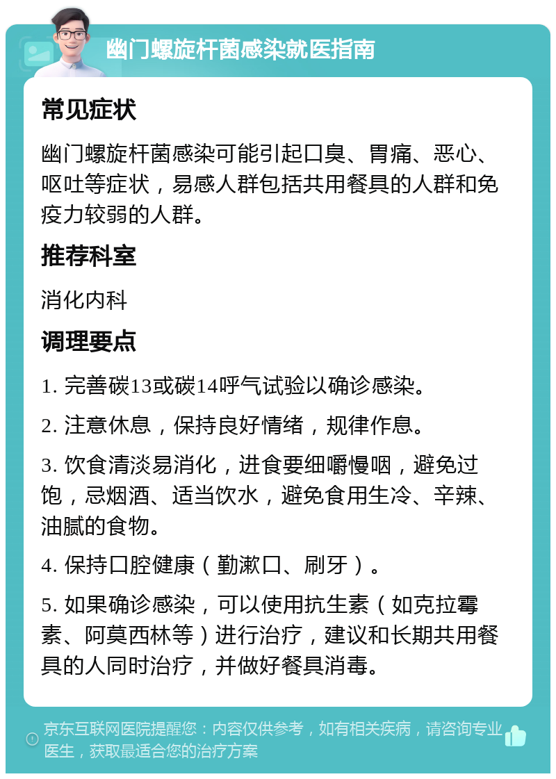 幽门螺旋杆菌感染就医指南 常见症状 幽门螺旋杆菌感染可能引起口臭、胃痛、恶心、呕吐等症状，易感人群包括共用餐具的人群和免疫力较弱的人群。 推荐科室 消化内科 调理要点 1. 完善碳13或碳14呼气试验以确诊感染。 2. 注意休息，保持良好情绪，规律作息。 3. 饮食清淡易消化，进食要细嚼慢咽，避免过饱，忌烟酒、适当饮水，避免食用生冷、辛辣、油腻的食物。 4. 保持口腔健康（勤漱口、刷牙）。 5. 如果确诊感染，可以使用抗生素（如克拉霉素、阿莫西林等）进行治疗，建议和长期共用餐具的人同时治疗，并做好餐具消毒。