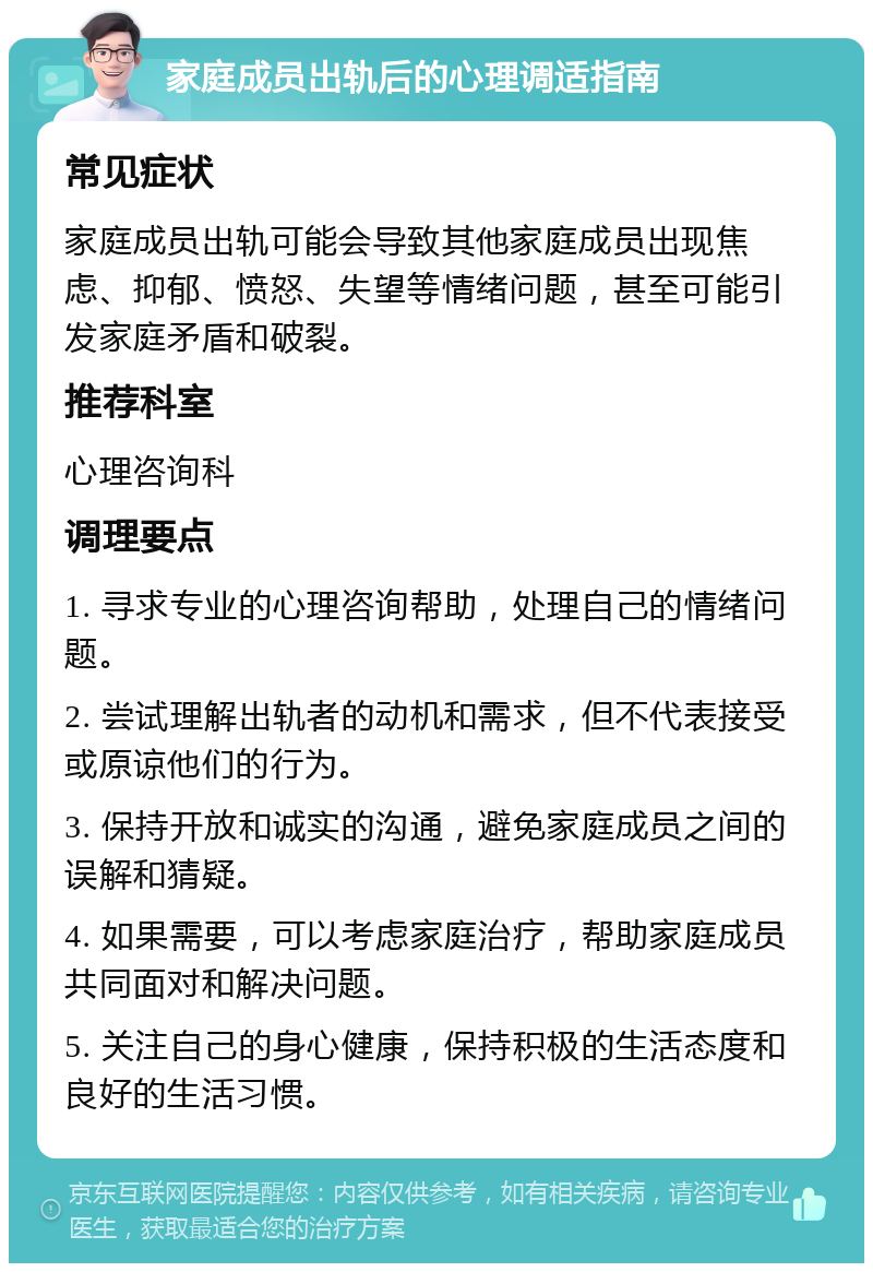 家庭成员出轨后的心理调适指南 常见症状 家庭成员出轨可能会导致其他家庭成员出现焦虑、抑郁、愤怒、失望等情绪问题，甚至可能引发家庭矛盾和破裂。 推荐科室 心理咨询科 调理要点 1. 寻求专业的心理咨询帮助，处理自己的情绪问题。 2. 尝试理解出轨者的动机和需求，但不代表接受或原谅他们的行为。 3. 保持开放和诚实的沟通，避免家庭成员之间的误解和猜疑。 4. 如果需要，可以考虑家庭治疗，帮助家庭成员共同面对和解决问题。 5. 关注自己的身心健康，保持积极的生活态度和良好的生活习惯。