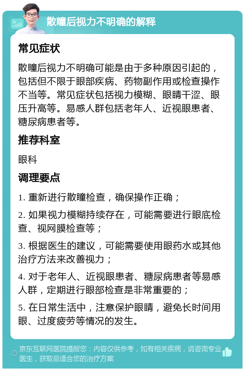 散瞳后视力不明确的解释 常见症状 散瞳后视力不明确可能是由于多种原因引起的，包括但不限于眼部疾病、药物副作用或检查操作不当等。常见症状包括视力模糊、眼睛干涩、眼压升高等。易感人群包括老年人、近视眼患者、糖尿病患者等。 推荐科室 眼科 调理要点 1. 重新进行散瞳检查，确保操作正确； 2. 如果视力模糊持续存在，可能需要进行眼底检查、视网膜检查等； 3. 根据医生的建议，可能需要使用眼药水或其他治疗方法来改善视力； 4. 对于老年人、近视眼患者、糖尿病患者等易感人群，定期进行眼部检查是非常重要的； 5. 在日常生活中，注意保护眼睛，避免长时间用眼、过度疲劳等情况的发生。