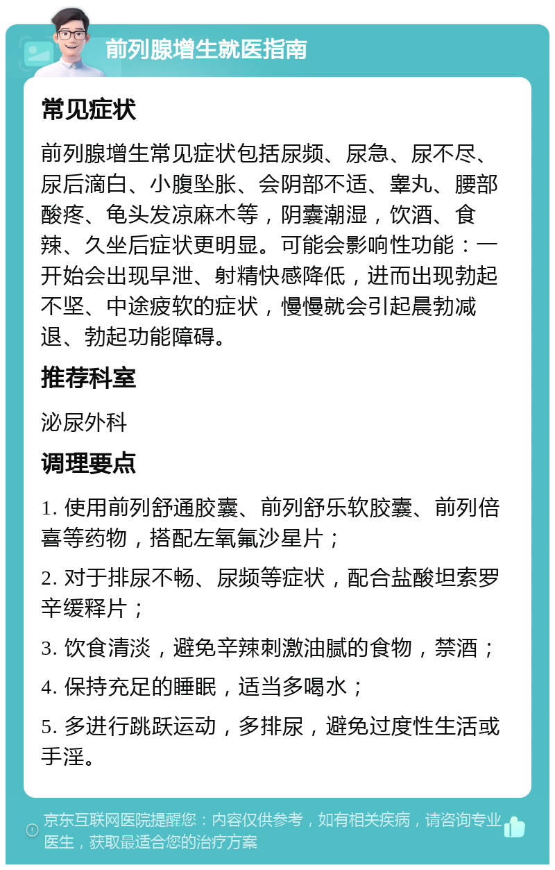 前列腺增生就医指南 常见症状 前列腺增生常见症状包括尿频、尿急、尿不尽、尿后滴白、小腹坠胀、会阴部不适、睾丸、腰部酸疼、龟头发凉麻木等，阴囊潮湿，饮酒、食辣、久坐后症状更明显。可能会影响性功能：一开始会出现早泄、射精快感降低，进而出现勃起不坚、中途疲软的症状，慢慢就会引起晨勃减退、勃起功能障碍。 推荐科室 泌尿外科 调理要点 1. 使用前列舒通胶囊、前列舒乐软胶囊、前列倍喜等药物，搭配左氧氟沙星片； 2. 对于排尿不畅、尿频等症状，配合盐酸坦索罗辛缓释片； 3. 饮食清淡，避免辛辣刺激油腻的食物，禁酒； 4. 保持充足的睡眠，适当多喝水； 5. 多进行跳跃运动，多排尿，避免过度性生活或手淫。