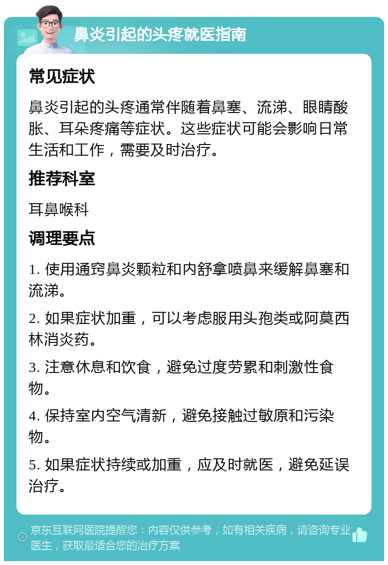 鼻炎引起的头疼就医指南 常见症状 鼻炎引起的头疼通常伴随着鼻塞、流涕、眼睛酸胀、耳朵疼痛等症状。这些症状可能会影响日常生活和工作，需要及时治疗。 推荐科室 耳鼻喉科 调理要点 1. 使用通窍鼻炎颗粒和内舒拿喷鼻来缓解鼻塞和流涕。 2. 如果症状加重，可以考虑服用头孢类或阿莫西林消炎药。 3. 注意休息和饮食，避免过度劳累和刺激性食物。 4. 保持室内空气清新，避免接触过敏原和污染物。 5. 如果症状持续或加重，应及时就医，避免延误治疗。