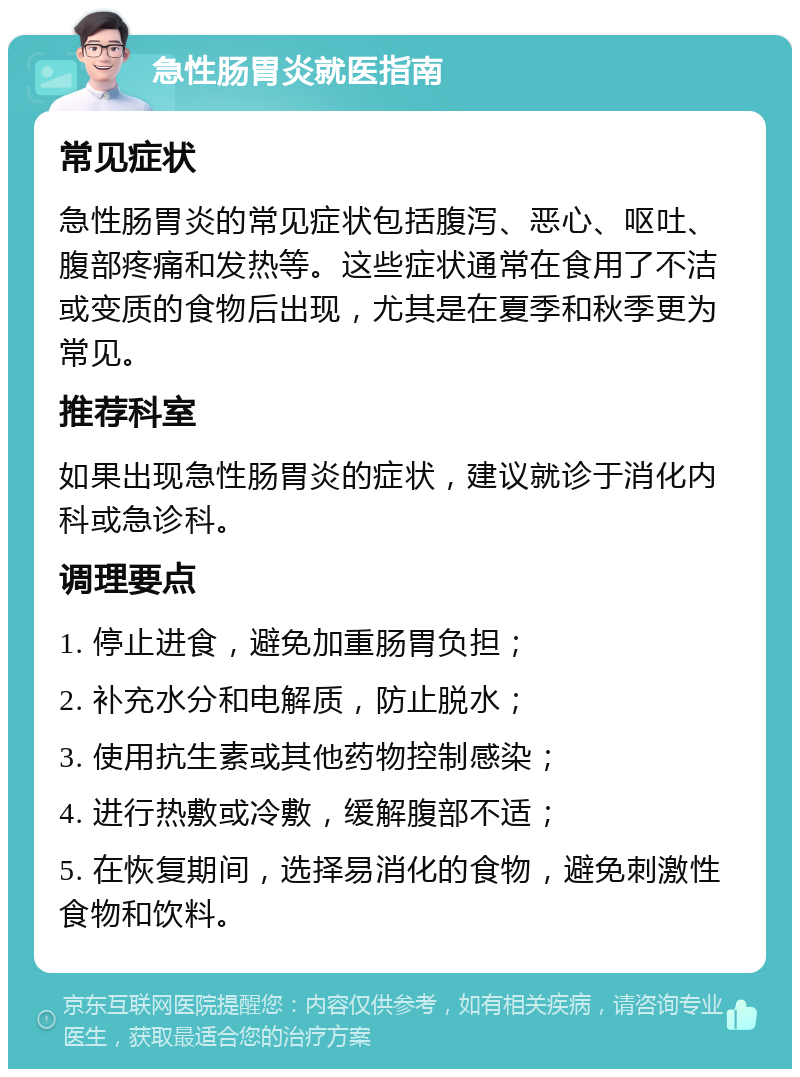 急性肠胃炎就医指南 常见症状 急性肠胃炎的常见症状包括腹泻、恶心、呕吐、腹部疼痛和发热等。这些症状通常在食用了不洁或变质的食物后出现，尤其是在夏季和秋季更为常见。 推荐科室 如果出现急性肠胃炎的症状，建议就诊于消化内科或急诊科。 调理要点 1. 停止进食，避免加重肠胃负担； 2. 补充水分和电解质，防止脱水； 3. 使用抗生素或其他药物控制感染； 4. 进行热敷或冷敷，缓解腹部不适； 5. 在恢复期间，选择易消化的食物，避免刺激性食物和饮料。