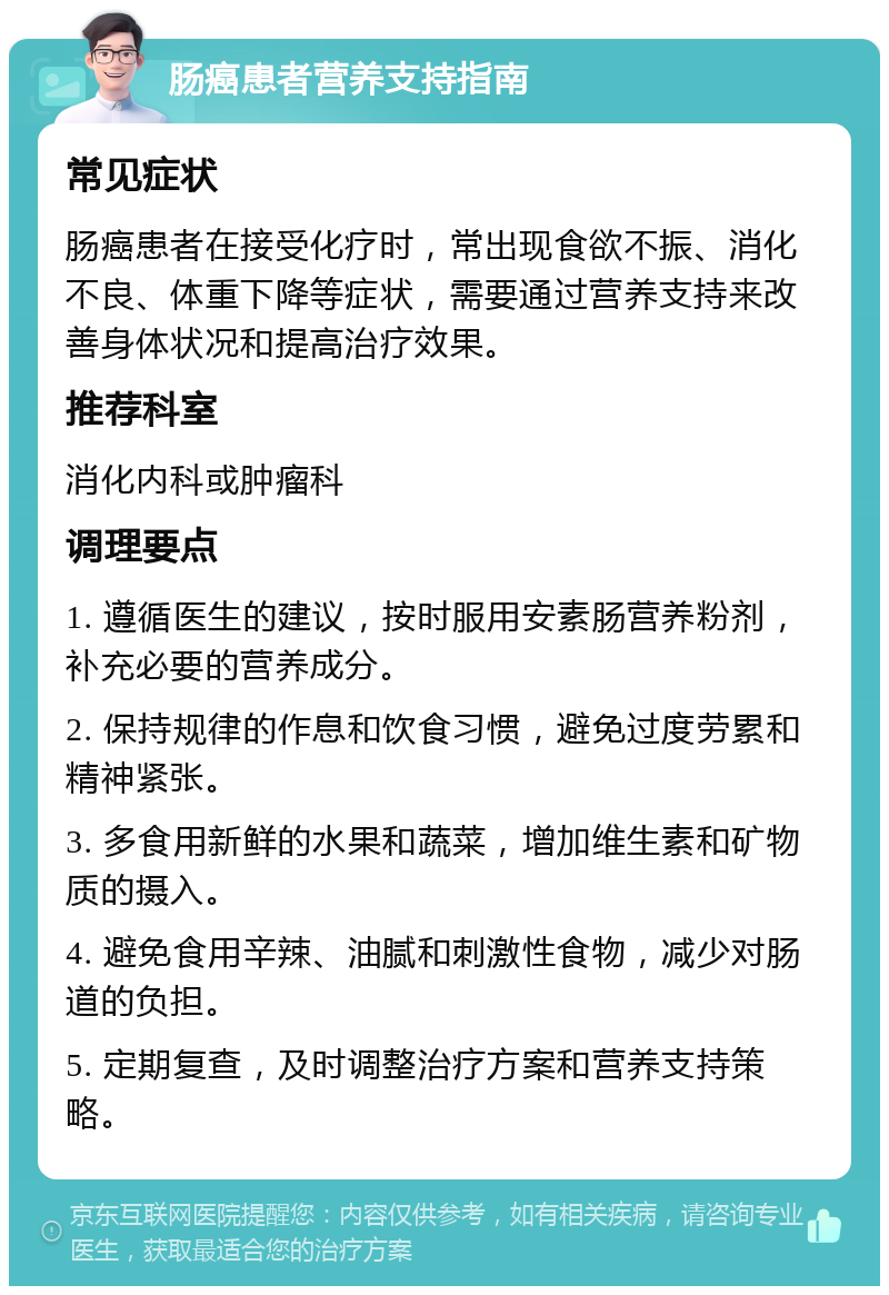 肠癌患者营养支持指南 常见症状 肠癌患者在接受化疗时，常出现食欲不振、消化不良、体重下降等症状，需要通过营养支持来改善身体状况和提高治疗效果。 推荐科室 消化内科或肿瘤科 调理要点 1. 遵循医生的建议，按时服用安素肠营养粉剂，补充必要的营养成分。 2. 保持规律的作息和饮食习惯，避免过度劳累和精神紧张。 3. 多食用新鲜的水果和蔬菜，增加维生素和矿物质的摄入。 4. 避免食用辛辣、油腻和刺激性食物，减少对肠道的负担。 5. 定期复查，及时调整治疗方案和营养支持策略。