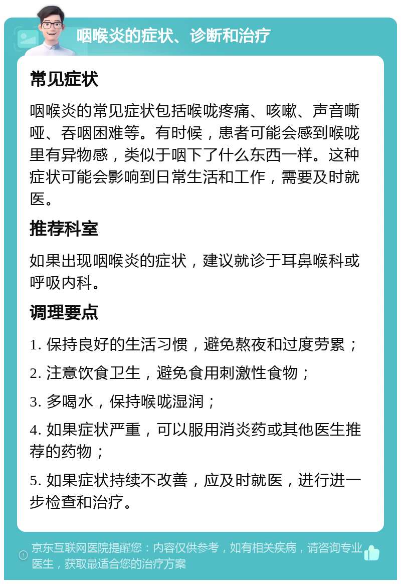 咽喉炎的症状、诊断和治疗 常见症状 咽喉炎的常见症状包括喉咙疼痛、咳嗽、声音嘶哑、吞咽困难等。有时候，患者可能会感到喉咙里有异物感，类似于咽下了什么东西一样。这种症状可能会影响到日常生活和工作，需要及时就医。 推荐科室 如果出现咽喉炎的症状，建议就诊于耳鼻喉科或呼吸内科。 调理要点 1. 保持良好的生活习惯，避免熬夜和过度劳累； 2. 注意饮食卫生，避免食用刺激性食物； 3. 多喝水，保持喉咙湿润； 4. 如果症状严重，可以服用消炎药或其他医生推荐的药物； 5. 如果症状持续不改善，应及时就医，进行进一步检查和治疗。