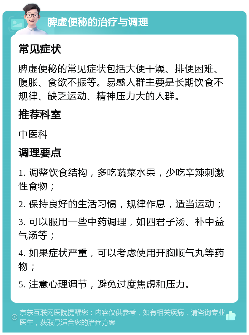 脾虚便秘的治疗与调理 常见症状 脾虚便秘的常见症状包括大便干燥、排便困难、腹胀、食欲不振等。易感人群主要是长期饮食不规律、缺乏运动、精神压力大的人群。 推荐科室 中医科 调理要点 1. 调整饮食结构，多吃蔬菜水果，少吃辛辣刺激性食物； 2. 保持良好的生活习惯，规律作息，适当运动； 3. 可以服用一些中药调理，如四君子汤、补中益气汤等； 4. 如果症状严重，可以考虑使用开胸顺气丸等药物； 5. 注意心理调节，避免过度焦虑和压力。