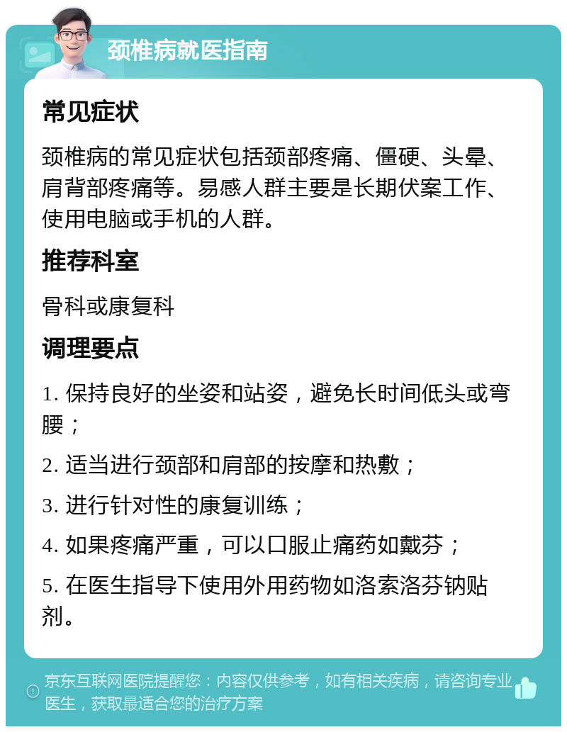 颈椎病就医指南 常见症状 颈椎病的常见症状包括颈部疼痛、僵硬、头晕、肩背部疼痛等。易感人群主要是长期伏案工作、使用电脑或手机的人群。 推荐科室 骨科或康复科 调理要点 1. 保持良好的坐姿和站姿，避免长时间低头或弯腰； 2. 适当进行颈部和肩部的按摩和热敷； 3. 进行针对性的康复训练； 4. 如果疼痛严重，可以口服止痛药如戴芬； 5. 在医生指导下使用外用药物如洛索洛芬钠贴剂。