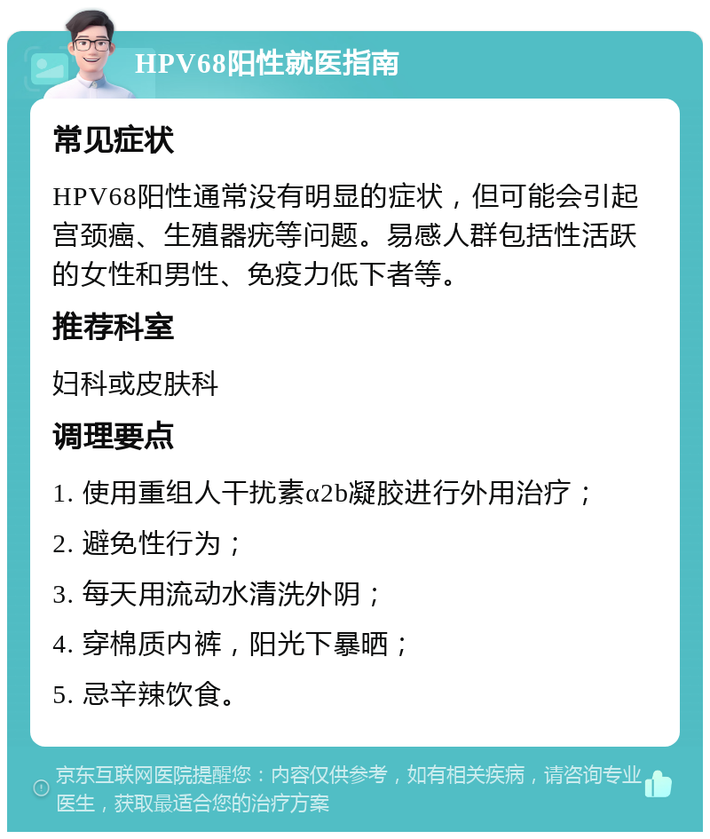 HPV68阳性就医指南 常见症状 HPV68阳性通常没有明显的症状，但可能会引起宫颈癌、生殖器疣等问题。易感人群包括性活跃的女性和男性、免疫力低下者等。 推荐科室 妇科或皮肤科 调理要点 1. 使用重组人干扰素α2b凝胶进行外用治疗； 2. 避免性行为； 3. 每天用流动水清洗外阴； 4. 穿棉质内裤，阳光下暴晒； 5. 忌辛辣饮食。