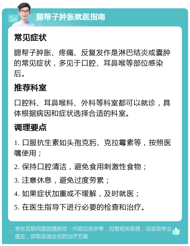 腮帮子肿胀就医指南 常见症状 腮帮子肿胀、疼痛、反复发作是淋巴结炎或囊肿的常见症状，多见于口腔、耳鼻喉等部位感染后。 推荐科室 口腔科、耳鼻喉科、外科等科室都可以就诊，具体根据病因和症状选择合适的科室。 调理要点 1. 口服抗生素如头孢克肟、克拉霉素等，按照医嘱使用； 2. 保持口腔清洁，避免食用刺激性食物； 3. 注意休息，避免过度劳累； 4. 如果症状加重或不缓解，及时就医； 5. 在医生指导下进行必要的检查和治疗。