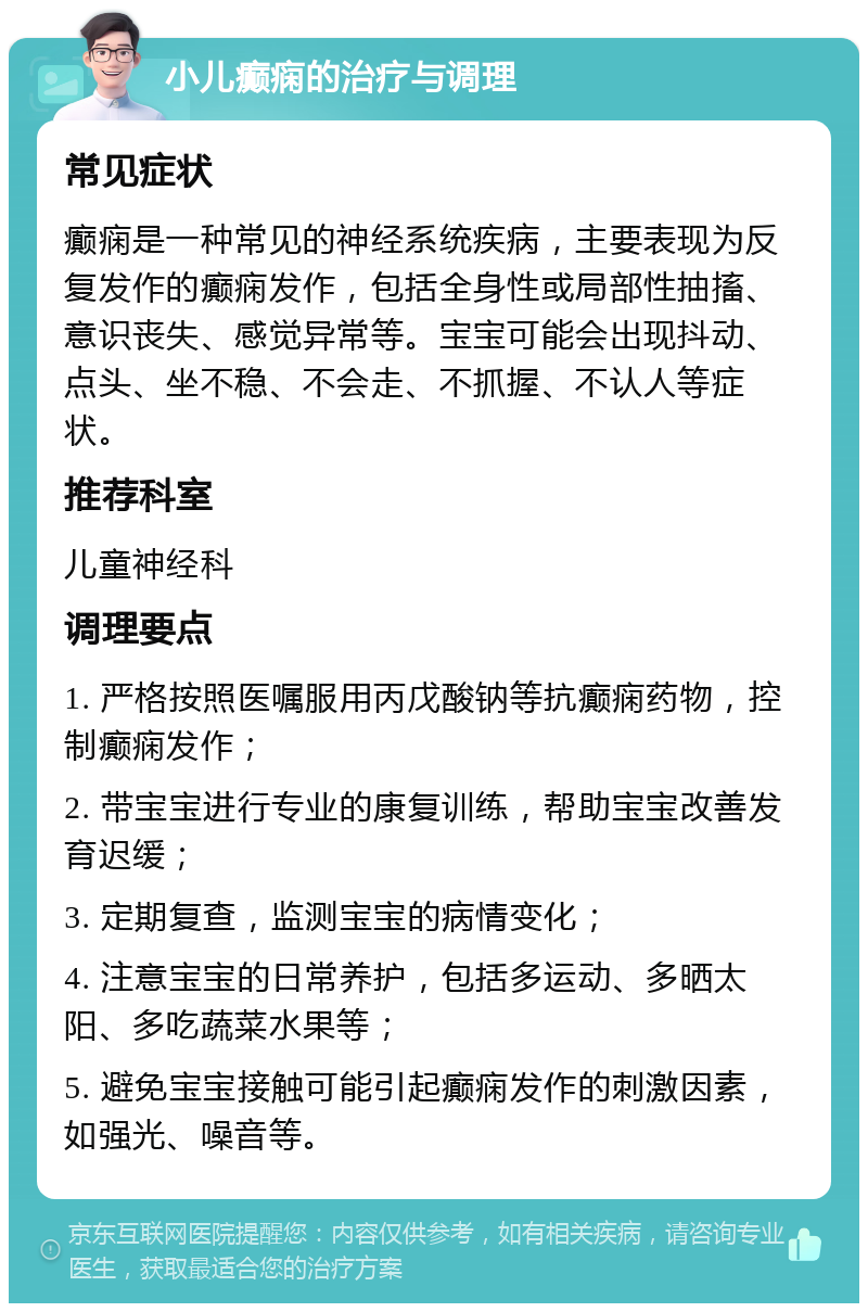 小儿癫痫的治疗与调理 常见症状 癫痫是一种常见的神经系统疾病，主要表现为反复发作的癫痫发作，包括全身性或局部性抽搐、意识丧失、感觉异常等。宝宝可能会出现抖动、点头、坐不稳、不会走、不抓握、不认人等症状。 推荐科室 儿童神经科 调理要点 1. 严格按照医嘱服用丙戊酸钠等抗癫痫药物，控制癫痫发作； 2. 带宝宝进行专业的康复训练，帮助宝宝改善发育迟缓； 3. 定期复查，监测宝宝的病情变化； 4. 注意宝宝的日常养护，包括多运动、多晒太阳、多吃蔬菜水果等； 5. 避免宝宝接触可能引起癫痫发作的刺激因素，如强光、噪音等。