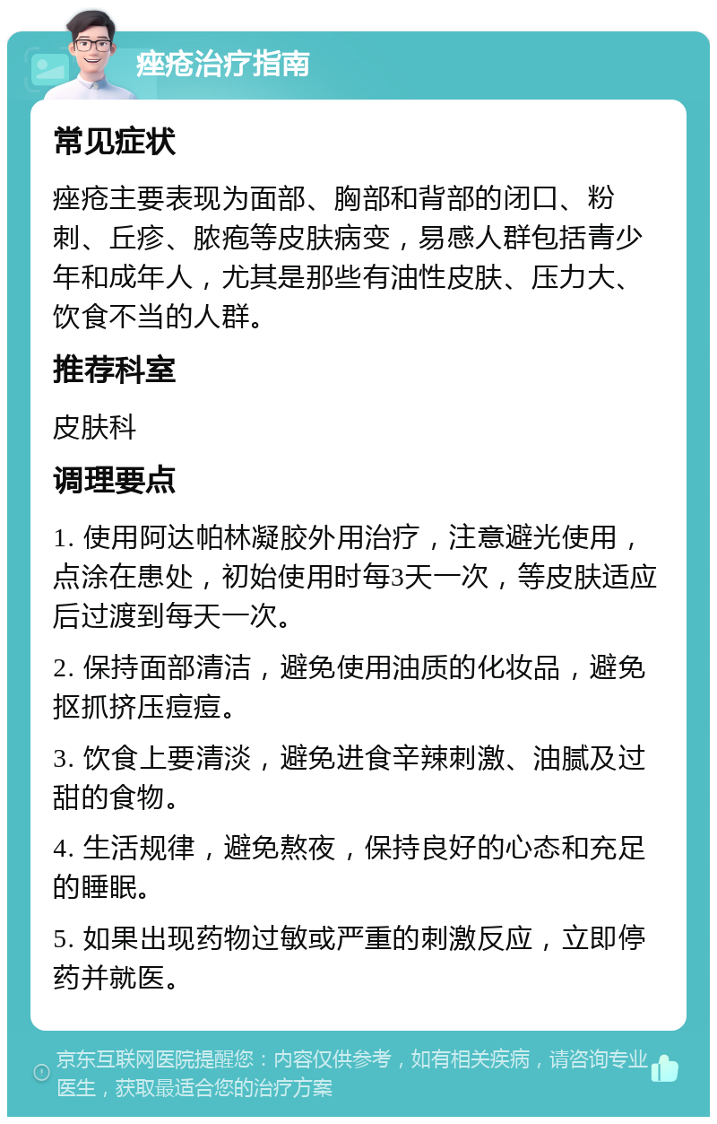 痤疮治疗指南 常见症状 痤疮主要表现为面部、胸部和背部的闭口、粉刺、丘疹、脓疱等皮肤病变，易感人群包括青少年和成年人，尤其是那些有油性皮肤、压力大、饮食不当的人群。 推荐科室 皮肤科 调理要点 1. 使用阿达帕林凝胶外用治疗，注意避光使用，点涂在患处，初始使用时每3天一次，等皮肤适应后过渡到每天一次。 2. 保持面部清洁，避免使用油质的化妆品，避免抠抓挤压痘痘。 3. 饮食上要清淡，避免进食辛辣刺激、油腻及过甜的食物。 4. 生活规律，避免熬夜，保持良好的心态和充足的睡眠。 5. 如果出现药物过敏或严重的刺激反应，立即停药并就医。