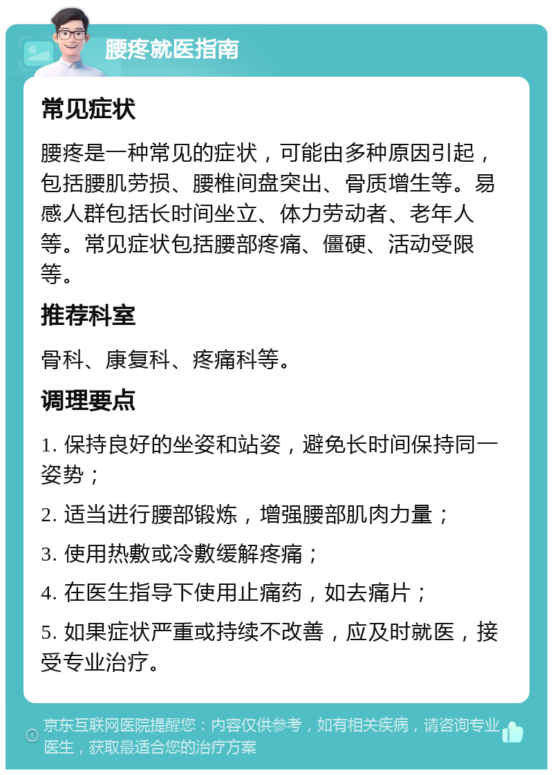 腰疼就医指南 常见症状 腰疼是一种常见的症状，可能由多种原因引起，包括腰肌劳损、腰椎间盘突出、骨质增生等。易感人群包括长时间坐立、体力劳动者、老年人等。常见症状包括腰部疼痛、僵硬、活动受限等。 推荐科室 骨科、康复科、疼痛科等。 调理要点 1. 保持良好的坐姿和站姿，避免长时间保持同一姿势； 2. 适当进行腰部锻炼，增强腰部肌肉力量； 3. 使用热敷或冷敷缓解疼痛； 4. 在医生指导下使用止痛药，如去痛片； 5. 如果症状严重或持续不改善，应及时就医，接受专业治疗。