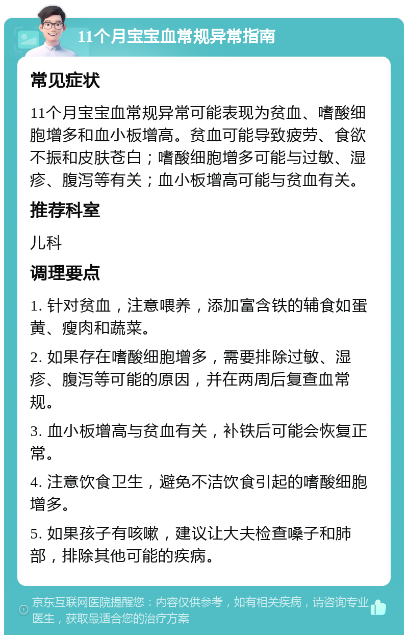 11个月宝宝血常规异常指南 常见症状 11个月宝宝血常规异常可能表现为贫血、嗜酸细胞增多和血小板增高。贫血可能导致疲劳、食欲不振和皮肤苍白；嗜酸细胞增多可能与过敏、湿疹、腹泻等有关；血小板增高可能与贫血有关。 推荐科室 儿科 调理要点 1. 针对贫血，注意喂养，添加富含铁的辅食如蛋黄、瘦肉和蔬菜。 2. 如果存在嗜酸细胞增多，需要排除过敏、湿疹、腹泻等可能的原因，并在两周后复查血常规。 3. 血小板增高与贫血有关，补铁后可能会恢复正常。 4. 注意饮食卫生，避免不洁饮食引起的嗜酸细胞增多。 5. 如果孩子有咳嗽，建议让大夫检查嗓子和肺部，排除其他可能的疾病。