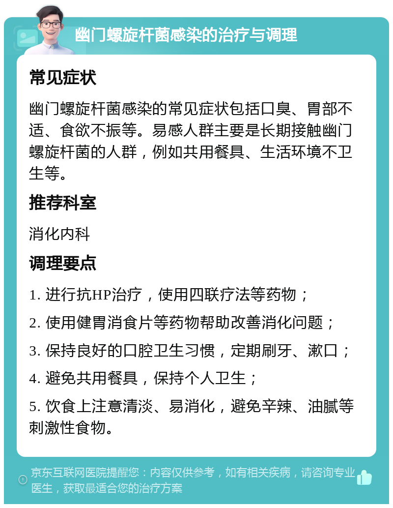 幽门螺旋杆菌感染的治疗与调理 常见症状 幽门螺旋杆菌感染的常见症状包括口臭、胃部不适、食欲不振等。易感人群主要是长期接触幽门螺旋杆菌的人群，例如共用餐具、生活环境不卫生等。 推荐科室 消化内科 调理要点 1. 进行抗HP治疗，使用四联疗法等药物； 2. 使用健胃消食片等药物帮助改善消化问题； 3. 保持良好的口腔卫生习惯，定期刷牙、漱口； 4. 避免共用餐具，保持个人卫生； 5. 饮食上注意清淡、易消化，避免辛辣、油腻等刺激性食物。