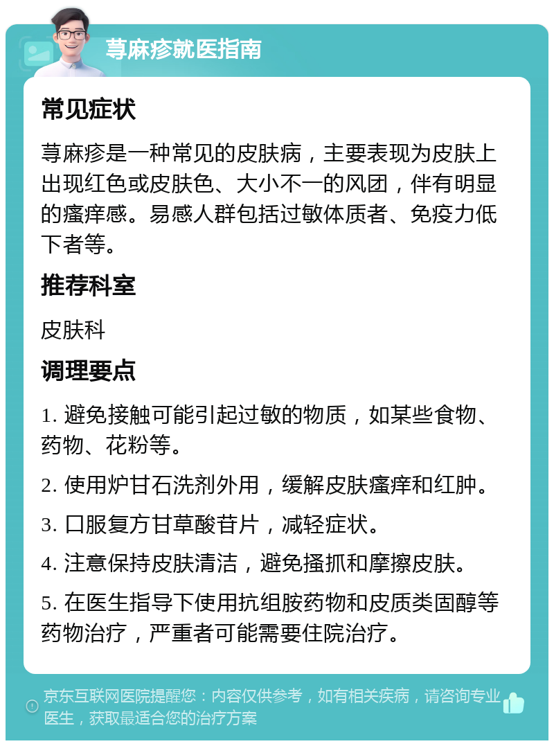 荨麻疹就医指南 常见症状 荨麻疹是一种常见的皮肤病，主要表现为皮肤上出现红色或皮肤色、大小不一的风团，伴有明显的瘙痒感。易感人群包括过敏体质者、免疫力低下者等。 推荐科室 皮肤科 调理要点 1. 避免接触可能引起过敏的物质，如某些食物、药物、花粉等。 2. 使用炉甘石洗剂外用，缓解皮肤瘙痒和红肿。 3. 口服复方甘草酸苷片，减轻症状。 4. 注意保持皮肤清洁，避免搔抓和摩擦皮肤。 5. 在医生指导下使用抗组胺药物和皮质类固醇等药物治疗，严重者可能需要住院治疗。