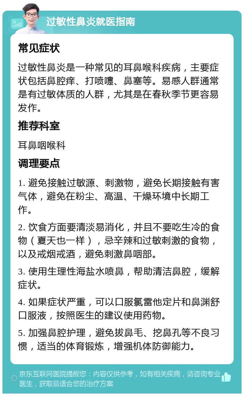 过敏性鼻炎就医指南 常见症状 过敏性鼻炎是一种常见的耳鼻喉科疾病，主要症状包括鼻腔痒、打喷嚏、鼻塞等。易感人群通常是有过敏体质的人群，尤其是在春秋季节更容易发作。 推荐科室 耳鼻咽喉科 调理要点 1. 避免接触过敏源、刺激物，避免长期接触有害气体，避免在粉尘、高温、干燥环境中长期工作。 2. 饮食方面要清淡易消化，并且不要吃生冷的食物（夏天也一样），忌辛辣和过敏刺激的食物，以及戒烟戒酒，避免刺激鼻咽部。 3. 使用生理性海盐水喷鼻，帮助清洁鼻腔，缓解症状。 4. 如果症状严重，可以口服氯雷他定片和鼻渊舒口服液，按照医生的建议使用药物。 5. 加强鼻腔护理，避免拔鼻毛、挖鼻孔等不良习惯，适当的体育锻炼，增强机体防御能力。