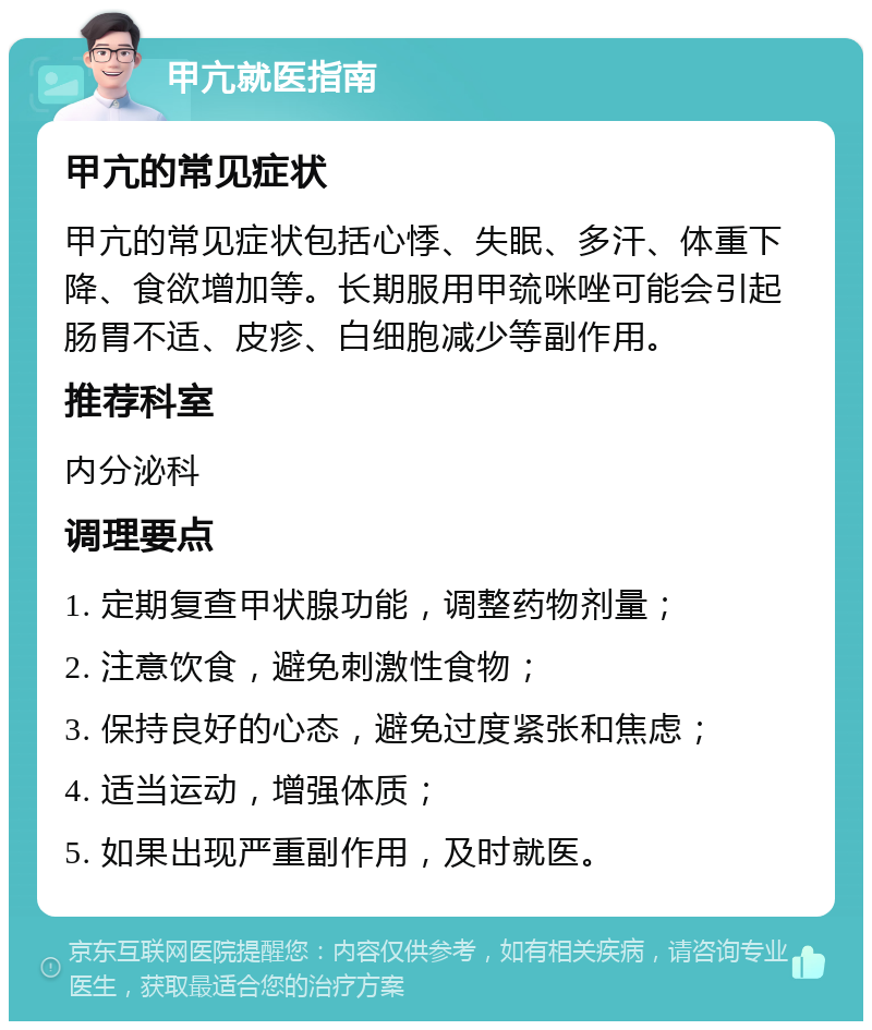 甲亢就医指南 甲亢的常见症状 甲亢的常见症状包括心悸、失眠、多汗、体重下降、食欲增加等。长期服用甲巯咪唑可能会引起肠胃不适、皮疹、白细胞减少等副作用。 推荐科室 内分泌科 调理要点 1. 定期复查甲状腺功能，调整药物剂量； 2. 注意饮食，避免刺激性食物； 3. 保持良好的心态，避免过度紧张和焦虑； 4. 适当运动，增强体质； 5. 如果出现严重副作用，及时就医。