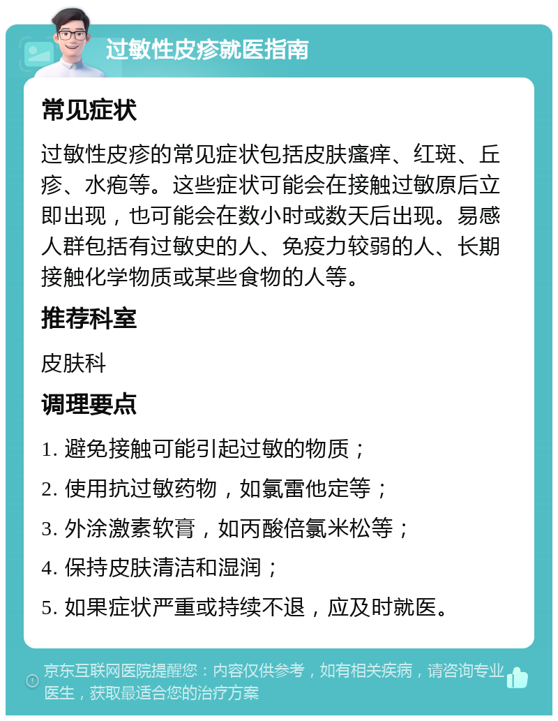 过敏性皮疹就医指南 常见症状 过敏性皮疹的常见症状包括皮肤瘙痒、红斑、丘疹、水疱等。这些症状可能会在接触过敏原后立即出现，也可能会在数小时或数天后出现。易感人群包括有过敏史的人、免疫力较弱的人、长期接触化学物质或某些食物的人等。 推荐科室 皮肤科 调理要点 1. 避免接触可能引起过敏的物质； 2. 使用抗过敏药物，如氯雷他定等； 3. 外涂激素软膏，如丙酸倍氯米松等； 4. 保持皮肤清洁和湿润； 5. 如果症状严重或持续不退，应及时就医。