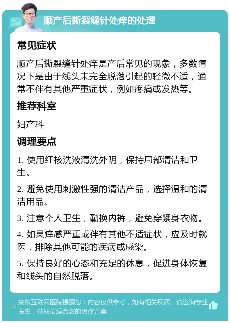 顺产后撕裂缝针处痒的处理 常见症状 顺产后撕裂缝针处痒是产后常见的现象，多数情况下是由于线头未完全脱落引起的轻微不适，通常不伴有其他严重症状，例如疼痛或发热等。 推荐科室 妇产科 调理要点 1. 使用红核洗液清洗外阴，保持局部清洁和卫生。 2. 避免使用刺激性强的清洁产品，选择温和的清洁用品。 3. 注意个人卫生，勤换内裤，避免穿紧身衣物。 4. 如果痒感严重或伴有其他不适症状，应及时就医，排除其他可能的疾病或感染。 5. 保持良好的心态和充足的休息，促进身体恢复和线头的自然脱落。