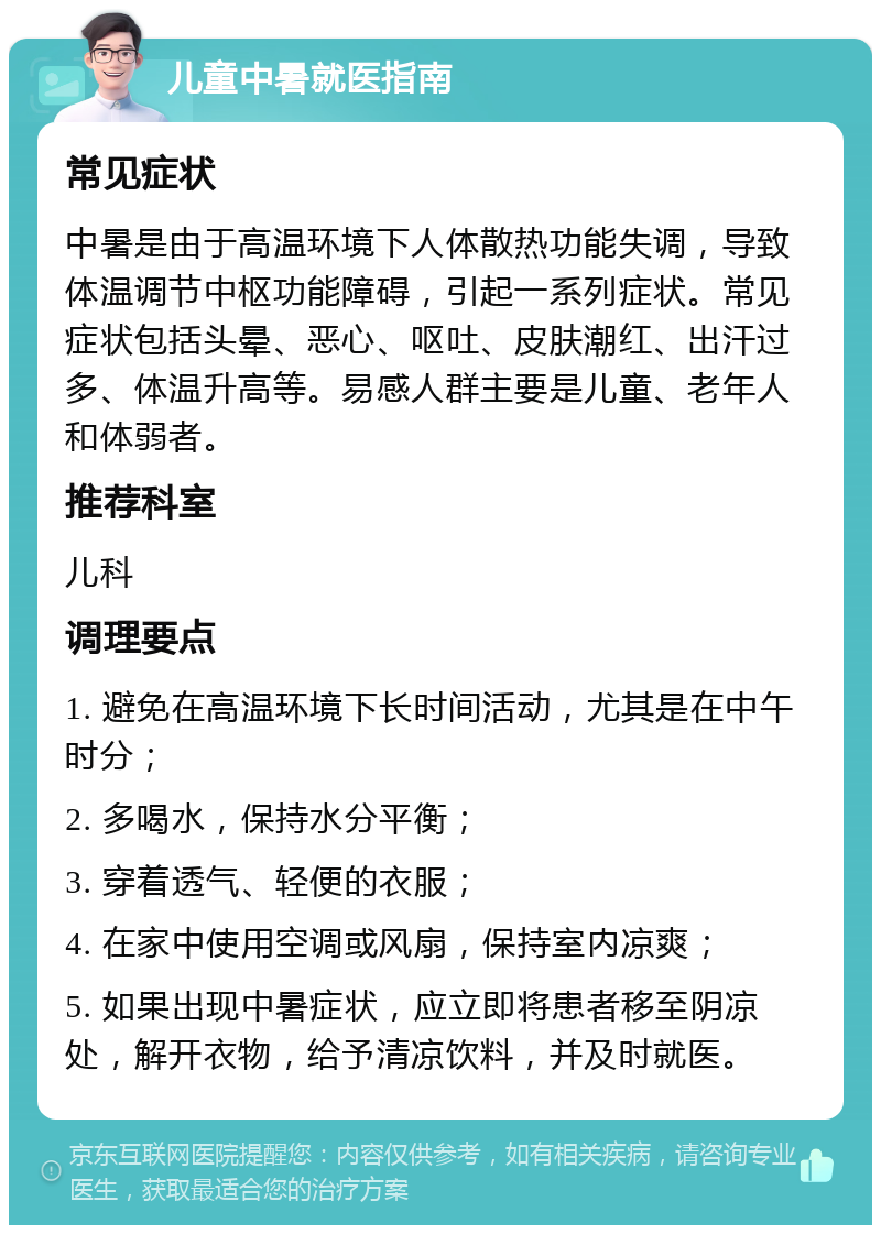 儿童中暑就医指南 常见症状 中暑是由于高温环境下人体散热功能失调，导致体温调节中枢功能障碍，引起一系列症状。常见症状包括头晕、恶心、呕吐、皮肤潮红、出汗过多、体温升高等。易感人群主要是儿童、老年人和体弱者。 推荐科室 儿科 调理要点 1. 避免在高温环境下长时间活动，尤其是在中午时分； 2. 多喝水，保持水分平衡； 3. 穿着透气、轻便的衣服； 4. 在家中使用空调或风扇，保持室内凉爽； 5. 如果出现中暑症状，应立即将患者移至阴凉处，解开衣物，给予清凉饮料，并及时就医。