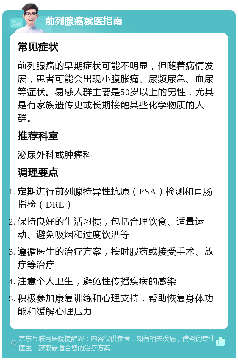 前列腺癌就医指南 常见症状 前列腺癌的早期症状可能不明显，但随着病情发展，患者可能会出现小腹胀痛、尿频尿急、血尿等症状。易感人群主要是50岁以上的男性，尤其是有家族遗传史或长期接触某些化学物质的人群。 推荐科室 泌尿外科或肿瘤科 调理要点 定期进行前列腺特异性抗原（PSA）检测和直肠指检（DRE） 保持良好的生活习惯，包括合理饮食、适量运动、避免吸烟和过度饮酒等 遵循医生的治疗方案，按时服药或接受手术、放疗等治疗 注意个人卫生，避免性传播疾病的感染 积极参加康复训练和心理支持，帮助恢复身体功能和缓解心理压力