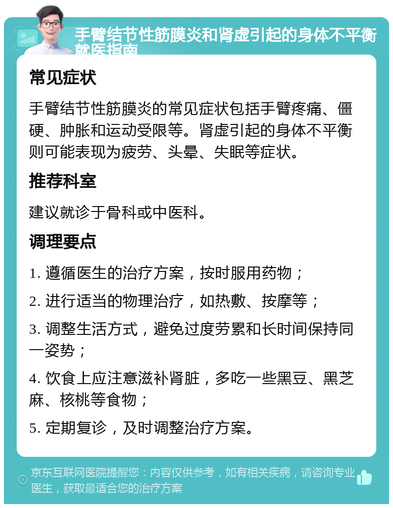 手臂结节性筋膜炎和肾虚引起的身体不平衡就医指南 常见症状 手臂结节性筋膜炎的常见症状包括手臂疼痛、僵硬、肿胀和运动受限等。肾虚引起的身体不平衡则可能表现为疲劳、头晕、失眠等症状。 推荐科室 建议就诊于骨科或中医科。 调理要点 1. 遵循医生的治疗方案，按时服用药物； 2. 进行适当的物理治疗，如热敷、按摩等； 3. 调整生活方式，避免过度劳累和长时间保持同一姿势； 4. 饮食上应注意滋补肾脏，多吃一些黑豆、黑芝麻、核桃等食物； 5. 定期复诊，及时调整治疗方案。