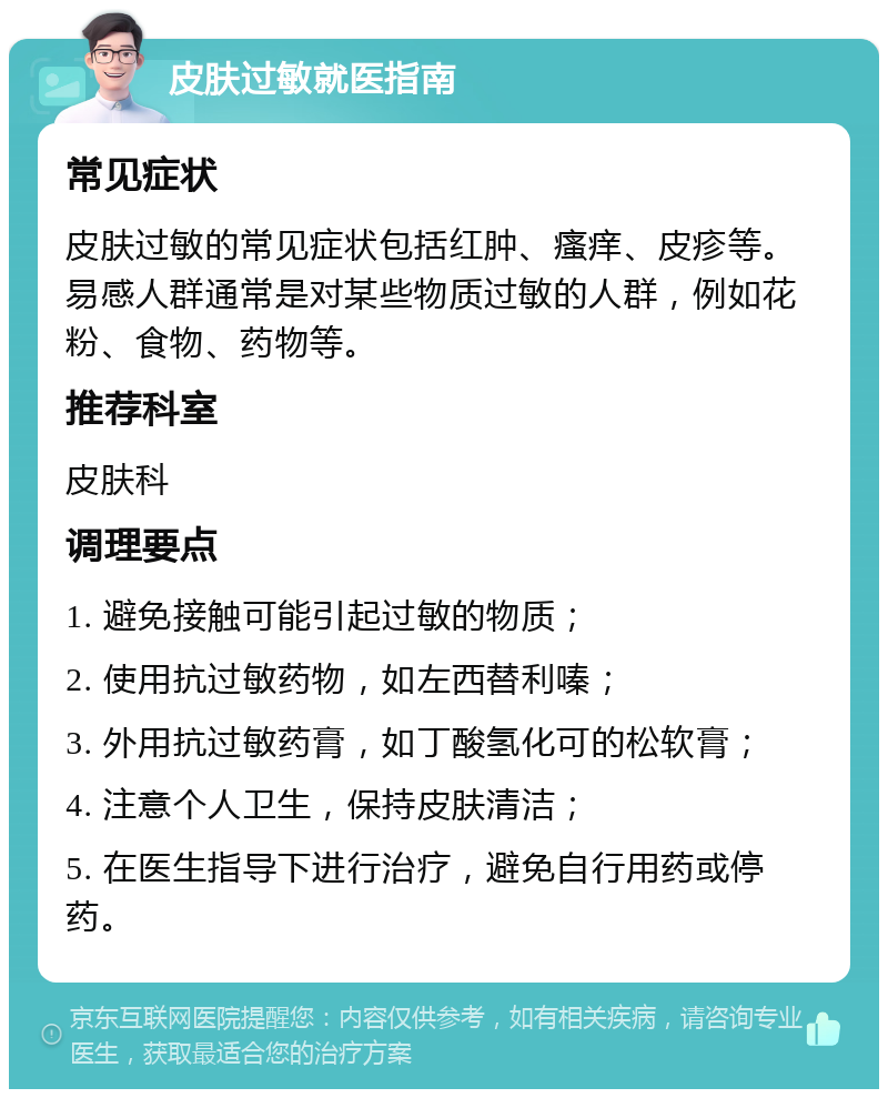 皮肤过敏就医指南 常见症状 皮肤过敏的常见症状包括红肿、瘙痒、皮疹等。易感人群通常是对某些物质过敏的人群，例如花粉、食物、药物等。 推荐科室 皮肤科 调理要点 1. 避免接触可能引起过敏的物质； 2. 使用抗过敏药物，如左西替利嗪； 3. 外用抗过敏药膏，如丁酸氢化可的松软膏； 4. 注意个人卫生，保持皮肤清洁； 5. 在医生指导下进行治疗，避免自行用药或停药。