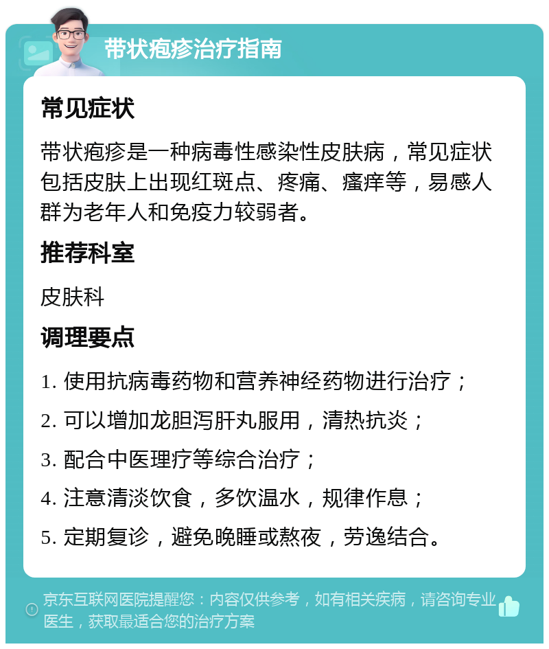 带状疱疹治疗指南 常见症状 带状疱疹是一种病毒性感染性皮肤病，常见症状包括皮肤上出现红斑点、疼痛、瘙痒等，易感人群为老年人和免疫力较弱者。 推荐科室 皮肤科 调理要点 1. 使用抗病毒药物和营养神经药物进行治疗； 2. 可以增加龙胆泻肝丸服用，清热抗炎； 3. 配合中医理疗等综合治疗； 4. 注意清淡饮食，多饮温水，规律作息； 5. 定期复诊，避免晚睡或熬夜，劳逸结合。