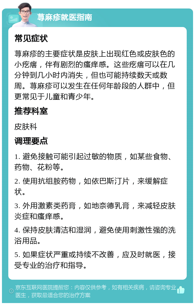 荨麻疹就医指南 常见症状 荨麻疹的主要症状是皮肤上出现红色或皮肤色的小疙瘩，伴有剧烈的瘙痒感。这些疙瘩可以在几分钟到几小时内消失，但也可能持续数天或数周。荨麻疹可以发生在任何年龄段的人群中，但更常见于儿童和青少年。 推荐科室 皮肤科 调理要点 1. 避免接触可能引起过敏的物质，如某些食物、药物、花粉等。 2. 使用抗组胺药物，如依巴斯汀片，来缓解症状。 3. 外用激素类药膏，如地奈德乳膏，来减轻皮肤炎症和瘙痒感。 4. 保持皮肤清洁和湿润，避免使用刺激性强的洗浴用品。 5. 如果症状严重或持续不改善，应及时就医，接受专业的治疗和指导。